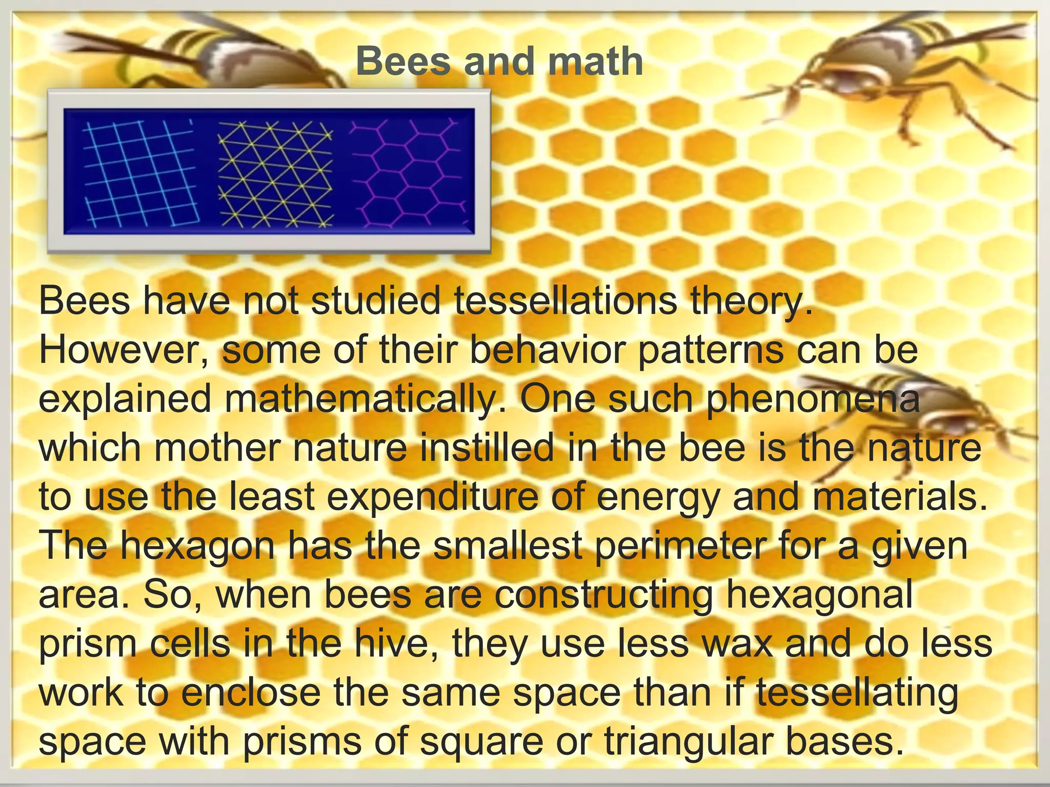 Bees and math

Bees have not studied tessellations theory.
However, some of their behavior patterns can be
explained mathematically. One such phenomena
which mother nature instilled in the bee is the nature
to use the least expenditure of energy and materials.
The hexagon has the smallest perimeter for a given
area. So, when bees are constructing hexagonal
prism cells in the hive, they use less wax and do less
work to enclose the same space than if tessellating
space with prisms of square or triangular bases.

 