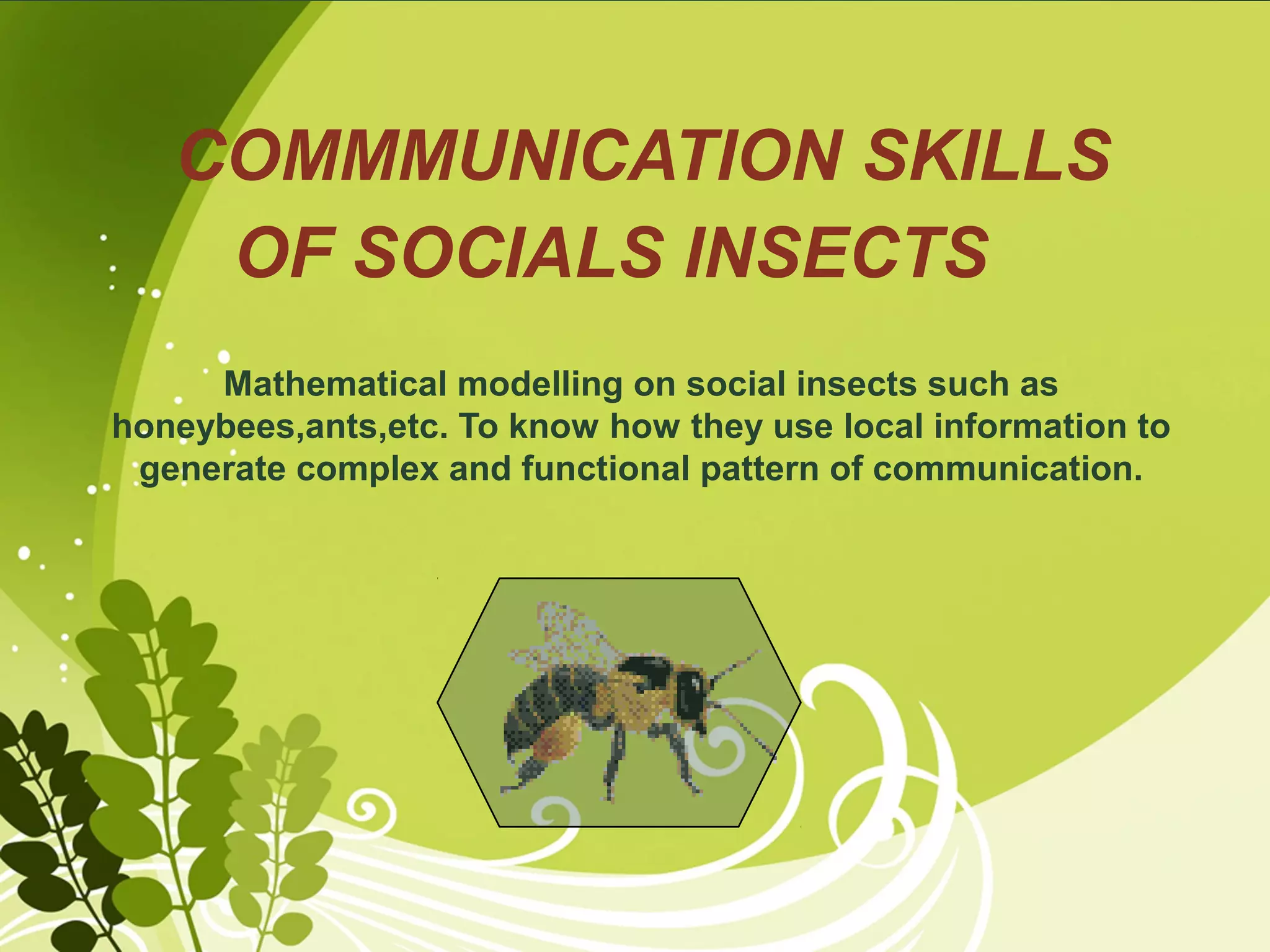 Your logo

COMMMUNICATION SKILLS
OF SOCIALS INSECTS

Mathematical modelling on social insects such as
honeybees,ants,etc. To know how they use local information to
generate complex and functional pattern of communication.

 