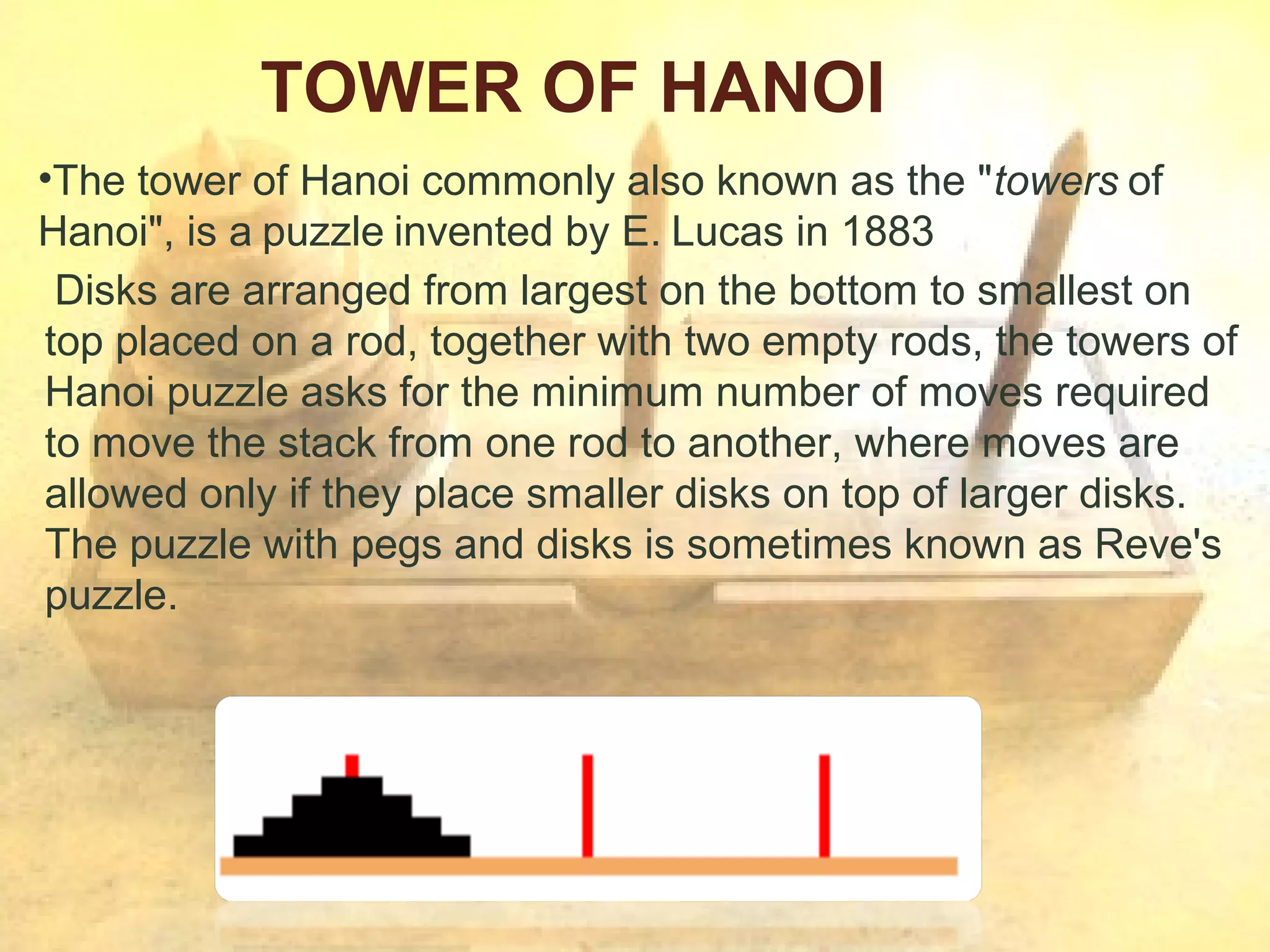 TOWER OF HANOI
•The tower of Hanoi commonly also known as the "towers of
Hanoi", is a puzzle invented by E. Lucas in 1883
Disks are arranged from largest on the bottom to smallest on
top placed on a rod, together with two empty rods, the towers of
Hanoi puzzle asks for the minimum number of moves required
to move the stack from one rod to another, where moves are
allowed only if they place smaller disks on top of larger disks.
The puzzle with pegs and disks is sometimes known as Reve's
puzzle.

 