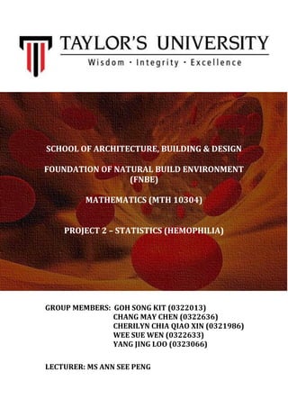 SCHOOL OF ARCHITECTURE, BUILDING & DESIGN
FOUNDATION OF NATURAL BUILD ENVIRONMENT
(FNBE)
MATHEMATICS (MTH 10304)
PROJECT 2 – STATISTICS (HEMOPHILIA)
GROUP MEMBERS: GOH SONG KIT (0322013)
CHANG MAY CHEN (0322636)
CHERILYN CHIA QIAO XIN (0321986)
WEE SUE WEN (0322633)
YANG JING LOO (0323066)
LECTURER: MS ANN SEE PENG
 