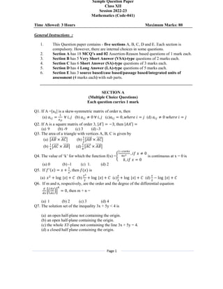 Page 1
Sample Question Paper
Class XII
Session 2022-23
Mathematics (Code-041)
Time Allowed: 3 Hours Maximum Marks: 80
General Instructions :
1. This Question paper contains - five sections A, B, C, D and E. Each section is
compulsory. However, there are internal choices in some questions.
2. Section A has 18 MCQ’s and 02 Assertion-Reason based questions of 1 mark each.
3. Section B has 5 Very Short Answer (VSA)-type questions of 2 marks each.
4. Section C has 6 Short Answer (SA)-type questions of 3 marks each.
5. Section D has 4 Long Answer (LA)-type questions of 5 marks each.
6. Section E has 3 source based/case based/passage based/integrated units of
assessment (4 marks each) with sub parts.
SECTION A
(Multiple Choice Questions)
Each question carries 1 mark
Q1. If A =[aij] is a skew-symmetric matrix of order n, then
(a) 𝑎 = ∀ 𝑖, 𝑗 (b) 𝑎 ≠ 0 ∀ 𝑖, 𝑗 (c)𝑎 = 0, 𝑤ℎ𝑒𝑟𝑒 𝑖 = 𝑗 (d) 𝑎 ≠ 0 𝑤ℎ𝑒𝑟𝑒 𝑖 = 𝑗
Q2. If A is a square matrix of order 3, |𝐴′| = −3, then |𝐴𝐴′| =
(a) 9 (b) -9 (c) 3 (d) -3
Q3. The area of a triangle with vertices A, B, C is given by
(a) 𝐴𝐵
⃗ × 𝐴𝐶
⃗ (b) 𝐴𝐵
⃗ × 𝐴𝐶
⃗
(b) 𝐴𝐶
⃗ × 𝐴𝐵
⃗ (d) 𝐴𝐶
⃗ × 𝐴𝐵
⃗
Q4. The value of ‘k’ for which the function f(x) =
, 𝑖𝑓 𝑥 ≠ 0
𝑘, 𝑖𝑓 𝑥 = 0
is continuous at x = 0 is
(a) 0 (b) -1 (c) 1. (d) 2
Q5. If 𝑓 (𝑥) = 𝑥 + , then 𝑓(𝑥) is
(a) 𝑥 + log |𝑥| + 𝐶 (b) + log |𝑥| + 𝐶 (c) + log |𝑥| + 𝐶 (d) − log |𝑥| + 𝐶
Q6. If m and n, respectively, are the order and the degree of the differential equation
= 0, then m + n =
(a) 1 (b) 2 (c) 3 (d) 4
Q7. The solution set of the inequality 3x + 5y < 4 is
(a) an open half-plane not containing the origin.
(b) an open half-plane containing the origin.
(c) the whole XY-plane not containing the line 3x + 5y = 4.
(d) a closed half plane containing the origin.
 
