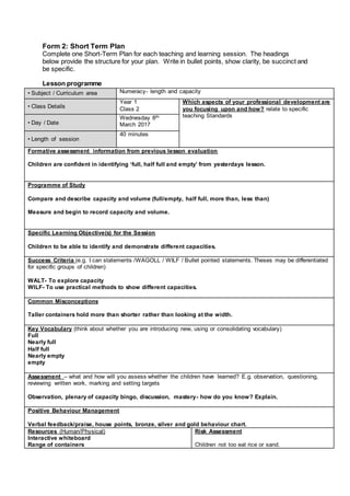 Form 2: Short Term Plan
Complete one Short-Term Plan for each teaching and learning session. The headings
below provide the structure for your plan. Write in bullet points, show clarity, be succinct and
be specific.
Lesson programme
• Subject / Curriculum area Numeracy- length and capacity
• Class Details
Year 1
Class 2
Which aspects of your professional development are
you focusing upon and how? relate to specific
teaching Standards
• Day / Date
Wednesday 8th
March 2017
• Length of session
40 minutes
Formative assessment information from previous lesson evaluation
Children are confident in identifying ‘full, half full and empty’ from yesterdays lesson.
Programme of Study
Compare and describe capacity and volume (full/empty, half full, more than, less than)
Measure and begin to record capacity and volume.
Specific Learning Objective(s) for the Session
Children to be able to identify and demonstrate different capacities.
Success Criteria (e.g. I can statements /WAGOLL / WILF / Bullet pointed statements. Theses may be differentiated
for specific groups of children)
WALT- To explore capacity
WILF- To use practical methods to show different capacities.
Common Misconceptions
Taller containers hold more than shorter rather than looking at the width.
Key Vocabulary (think about whether you are introducing new, using or consolidating vocabulary)
Full
Nearly full
Half full
Nearly empty
empty
Assessment – what and how will you assess whether the children have learned? E.g. observation, questioning,
reviewing written work, marking and setting targets
Observation, plenary of capacity bingo, discussion, mastery- how do you know? Explain.
Positive Behaviour Management
Verbal feedback/praise, house points, bronze, silver and gold behaviour chart.
Resources (Human/Physical)
Interactive whiteboard
Range of containers
Risk Assessment
Children not too eat rice or sand.
 
