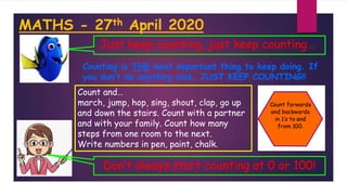 MATHS - 27th April 2020
Counting is THE most important thing to keep doing. If
you don’t do anything else, JUST KEEP COUNTING!!
Just keep counting, just keep counting…
Count and…
march, jump, hop, sing, shout, clap, go up
and down the stairs. Count with a partner
and with your family. Count how many
steps from one room to the next.
Write numbers in pen, paint, chalk.
Don’t always start counting at 0 or 100!
 