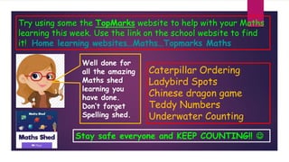 Try using some the TopMarks website to help with your Maths
learning this week. Use the link on the school website to find
it! Home learning websites…Maths…Topmarks Maths
Caterpillar Ordering
Ladybird Spots
Chinese dragon game
Teddy Numbers
Underwater Counting
Stay safe everyone and KEEP COUNTING!! 
Well done for
all the amazing
Maths shed
learning you
have done.
Don’t forget
Spelling shed.
 