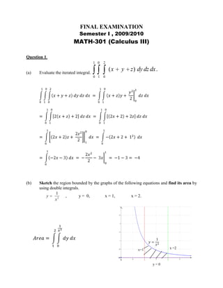 FINAL EXAMINATION <br />Semester I , 2009/2010<br />MATH-301 (Calculus III) <br />Question 1.         <br />(a)Evaluate the iterated integral.<br />011002x+y+z dy dz dx = 0110x+zy+ y2202 dz dx<br />= 01102x+z+2 dz dx =  01102x+2+2z dz dx   <br />= 012x+2z+ 2z2210 dx = 01-2x+2+ 12 dx<br />= 01-2x-3 dx = -2x22- 3x01 = -1-3= -4<br />(b)Sketch the region bounded by the graphs of the following equations and find its area by using double integrals.<br />  ,y =  0, x = 1,x = 2.<br />y = 0x =2x=1y=1x2Area= 1201x2dy dx          <br />= 12y01x2 dx =  12x-2 dx<br />      = -1x11= --12- 1 =   12<br /> (c)A solid is bounded by the cone  and the plane z = 3.  The density at <br />P(x, y, z) is directly proportional to the square of the distance from the origin to P. Find the mass of the solid using integration in cylindrical coordinates.<br />z<br />density= δ=kx2+y2+z2                          =kr2+z2mass=m= QδdV                = 02π03r3kr2+z2r dz dr dθ<br />Z = 3<br />Z = r<br />y<br />x<br />=k02π03r3r3+rz2dzdrdθ =k02π03r3z+ rz33r3 drdθ<br />=k02π033r3+9r- r4+ r43 drdθ<br />=k02π033r3+9r-43r4 drdθ<br />=k02π3r44+ 9r22-43r5503 dθ <br />=k7292002πdθ  = 72920 k θ02π =   72910 πk<br /> <br />(d)Use integration in spherical coordinates to find the centroid of a hemispherical solid Q of radius a =  8.<br />z<br />Mxy= Qz dv    ,      z=  ρ cosϕ         =02π0π208z ρ2sinϕ dρ dϕ dθρ=a=8      Centroid= 0, 0,z      ,   z= Mxyv                <br />y<br />x<br />= 02π0π208 ρ3sinϕcosϕ dρ dϕ dθ<br />=02π0π2ρ4408sinϕcosϕ dϕ dθ =   1024  02π0π2sinϕcosϕ dϕ dθ <br />= 10242 02πsin2 ϕ0π2 dθ=  10242 02πdθ =   10242 θ02π =   1024π<br />z= MxyV =  1024π23 π83 =   1024π1024π3 = 3<br />Question 2.<br />(a)If  , prove that f(x, y) is a harmonic function.<br />fx, y =lnx2+ y2<br />fx= 2xx2+ y2       ,       fxx= 2x2+ y2-2x 2xx2+ y22 = -2x2+2y2x2+ y22      A<br />fy= 2yx2+ y2        ,      fyy= 2x2+ y2-2y 2yx2+ y22 = 2x2-2y2x2+ y22      (B) <br />From (A) and (B)      fxx+ fyy=0  ->    f is harmonic.<br />(b)Find an equation for the normal line to the graph of the equation:<br />  - 4 z2 = 2 x2 - 3 y2 - 10 at the point (-1, -2, 3).<br />Fx,y, z=0    ->  2x2-3y2+4z2-10=0  ,            -1, -2, 3  <br />                                                                                                           x0  y0  z0<br />          ∇F= Fx i+ Fy j+ Fz k = 4x i- 6y j+ 8z k<br />∇F-1, -2, 3= -4 i+ 12 j+ 24 k   ->  a= -4, 12, 24  <br />             a1  a2  a3<br />Equation of the normal line <br />x=x0+ a1t       ,       y= y0+ a2t    ,      z= z0+ a3t<br />            x= -1-4t   ,     y= -2+12t   ,  z=3+24t<br />(c)The surface of a lake is represented by a region in the xy-plane such that the depth (in feet) under the point (x, y) is .  At the point (10, 9), in what direction does the depth remain the same?.<br />fx,y=400-3x2-2y2    ,           ∇f= fxi+ fyj<br />             ∇f= -6xi- 4yj     ,                  ∇f10 ,  9= -60i-36j<br />The depth remains the same in a direction orthogonal to ∇f, i.e. in the direction of <br />36i-60j   or  c36, -60  where c is any real number ≠0.<br />(d)Find the extrema and saddle points, if any, of <br />fx, y= -2x3+ 6xy-2y3<br />             fx=0 ->  -6x2+ 6y=0   ,      fy= 0 ->6x-6y2=0<br />                                y= x2            A                              x= y2         B<br />Substitute from B into A ->y= y22   ->  y4-y=0  ,  yy3-1=0<br />           yy-1y2+y+1=0 ->  y=0     or   y=1<br />For   y=0  ->x=y2=0   ->   0, 0      For     y=1  ->x=y2=1   ->   1, 1       are the critical points.<br />Dx, y= fxx∙ fyy- fxy2=   -12x-12y- 62<br />     <br />Dx, y=  144xy-36<br />       At 0, 0 ->D=0-36 <0 ->  D is negative<br />                                      So   P0,  0,  f0,0  is a saddle point.<br />At 1, 1  ->D=14411-36 >0 -> 1, 1  is an extrema.<br />fxx1, 1= -12x1, 1 = -12 <0 ->f is maximum at  1, 1 <br />        fmaximum= -213+ 611-213=2<br />Question 3.<br />,[object Object],     Total Distance=x+2x2+ 2x4+ 2x8+ …..<br />             <br />                                        =x+x+x2+x4+…<br />   Total Distance<br /> =x+x 1+ 12+14+18+ …..x/2x<br />x/4<br />x/8<br />x/16Geometric series with a=1 and r=12 <1<br />                              S= a1- r<br />Total Distance=x+xa1-r;  Total Distance=x+x11-12=x+2x=3x <br />                         15=3x ->x=153=5m   is the initial height.<br />(b)Determine if each of the following series converges or diverges or if the test is inconclusive.<br />(i)<br />an= n!10n  ->  an+1= n+1!10n+1= n+1n!10n 10<br />L= limn->∞an+1an=  limn->∞n+1n!10n 10 ∙10nn! = limn->∞ n+110= ∞<br />So the series diverges.<br />(ii)<br />            an= n2n   ,        L= limn->∞ an1n <br />           L=limn->∞ n2n1n= limn->∞ n1n2nn  =    lim⁡n->∞ n1n2= 12 <1    since    lim⁡n->∞ n1n=1,    <br />So the series converges.<br />    Or            limn->∞an+1an= limn->∞n+12n+1∙2nn= limn->∞n+12n 2∙2nn= limn->∞12∙n+1n<br />                                  = 12limn->∞1+1n= 12 <1, so the series converges.<br />(c)Use   <br />to approximate   to two decimal places. <br />sinx=x- x33!+ x55!- x77!+ …..                   A<br />Substituting sin x from A in<br />01sinxx dx = 01x- x33!+ x55!- x77!+ ….. x12dx<br />=01x12- x523!+ x925!- x1327!+ ….. dx<br />=  x3232- x72726+ x112112120- x1521527!+ ……01<br />                    I       II         III<br />= 23- 242+ 0.0015….<br />Since 0.0015 < 0.005, we neglect term III and the remaining terms of the series <br />except I and II.<br />          So 01sinxx dx= 23- 242= 1321 ≅0.619 ≅0.62   to two decimal places.<br />Question 4.         <br />y(a)If a rock is thrown from a point 6 ft above the ground with an angle of elevation of 30º  and an initial speed of  20 ft/sec.  If there is a 8-ft high fence 10 ft in front of you, will the rock sail over the fence?.<br />θ=30°h0=20cos30° =20 32  =103 <br />8’x0=0              v0 =20sin30°=2012=10<br />y0=6'<br />x= x0+ h0t                                A<br />xt=10'xy= y0+ v0t- 12 gt2               B <br />  g=32 ft/s2<br />     <br />Substituting known values in A and  B <br />        C       xt =0+103 t       and     D     yt=6+10t-16t2<br />At fence xt=10'  so C becomes  10 =103 t->t=13 secs.<br />From D    y13fence=  6+1013- 16132=6.44' <8'<br />So the rock will not sail over the fence.<br />(b) Find the points on the curve C at which the tangent line is horizontal.<br />,;t in R.<br />dydx= dydtdxdt= 133t2-1122t-1= t2-1t-1<br /> <br />The tangent line is horizontal at            dydx=0     or  dydt=0<br />  <br />i.e, at   t2- 1=0 -> t2=1 ->t= ±1 <br />         At  t = 1 -> x, y= -12, -23       At  t = -1 -> x, y=  32, 23          Points at which the tangentline is horizontal.                     <br />(c)Use integration in polar coordinates to compute the area of the region that is inside the graph of the polar equation r = 3 + 3 cos θ.<br />θ=πθ=0r = 3 + 3 cos θ  Area= 12 αβr2 dθ                                                                          <br />           By symmetry,<br />         A=2∙12 0π3+3cosθ2 dθ= 0π9+18cosθ+9cos2θ dθ                                                      =0π 9+18cosθ+921+cos2θdθ<br />                             =9θ+18sinθ+ 92θ+94sin2θ0π<br />                           = 9π+0+ 92π+0- 0=9π+ 9π2= 27π2 ≅42.41<br />Question 5.<br />(a)A constant force of magnitude 5 N has the same direction as the positive x-axis.  If the distance is measured in meters, find the work done if the point of application moves from the point (1, -1, 1) to the point ( 3, 1, -2).<br />           Force=5  1, 0, 0  =   5, 0, 0 <br />                    d=  3, 1, -2 –  1, -1, 1  =   2, 2, -3 <br />             Work done= F∙d=   5, 0, 0 ∙ 2, 2, -3 =10 N∙m <br /> (b)Find an equation of the plane through P, Q and R. <br />P( 2, 0, 0), Q ( 0, 2, 0) , R ( 0, 0, 2).<br />PQ= OQ-OP=  0, 2, 0  –  2, 0, 0  = -2, 2, 0 <br />PR= OR-OP=  0, 0, 2  –  2, 0, 0  = -2, 0, 2 <br />PQ × QR=  ijk-220-202=  i 2002- j -20-22+ k -22-20<br />PQ × PR= i 4-0- j -4 + k 4 =4i+ 4j +4k <br />            Equation of the plane through P, Q, and R<br />a1x-x0+ a2y-y0+ a3z-z0 =0          A<br />      Taking x0,  y0,  z0=  2, 0,0      ,         a1, a2, a3 =  4, 4, 4 <br />        So Equation A  becomes  4x-2+ 4y-0+ 4z-0=0<br />        or  4x+4y+4z=8<br />(c)Sketch the graph of the following equations in an xyz-coordinate system:<br />(i)   <br />z<br />   1 <br />y<br />x<br />-zzxy(ii)  <br />