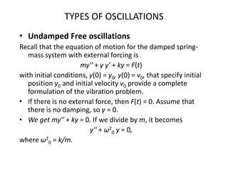 TYPES OF OSCILLATIONS
• Undamped Free oscillations
Recall that the equation of motion for the damped spring-
mass system with external forcing is
my'' + γ y' + ky = F(t)
with initial conditions, y(0) = y0, y(0) = v0, that specify initial
position y0 and initial velocity v0 provide a complete
formulation of the vibration problem.
• If there is no external force, then F(t) = 0. Assume that
there is no damping, so γ = 0.
• We get my'' + ky = 0. If we divide by m, it becomes
y'' + ω2
0 y = 0,
where ω2
0 = k/m.
 