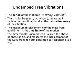 Undamped Free Vibrations
• The period of the motion isT = 2π/ω0= 2π(m/k)1/2.
• The circular frequency ω0 =√(k/m), measured in
radians per unit time, is called the natural frequency
of the vibration.
• The maximum displacement R of the mass from
equilibrium is the amplitude of the motion.
• The dimensionless parameter δ is called the phase,
or phase angle, and measures the displacement of
the wave from its normal position corresponding to δ
= 0.
 
