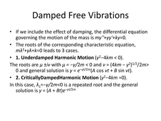 Damped Free Vibrations
• If we include the effect of damping, the differential equation
governing the motion of the mass is my''+γy'+ky=0.
• The roots of the corresponding characteristic equation,
mλ2+γλ+k=0 leads to 3 cases.
• 1. Underdamped Harmonic Motion (γ2−4km < 0).
The roots are μ ±iν with μ = −γ/2m < 0 and ν = (4km − γ2)1/2/2m>
0 and general solution is y = e−γt/2m(A cos νt + B sin νt).
• 2. CriticallyDampedHarmonic Motion (γ2−4km =0).
In this case, λ1=−γ/2m<0 is a repeated root and the general
solution is y = (A + Bt)e−γt/2m
 