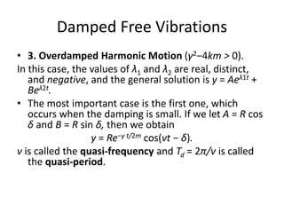 Damped Free Vibrations
• 3. Overdamped Harmonic Motion (γ2−4km > 0).
In this case, the values of λ1 and λ2 are real, distinct,
and negative, and the general solution is y = Aeλ1t +
Beλ2t.
• The most important case is the first one, which
occurs when the damping is small. If we let A = R cos
δ and B = R sin δ, then we obtain
y = Re−γ t/2m cos(νt − δ).
ν is called the quasi-frequency and Td = 2π/ν is called
the quasi-period.
 