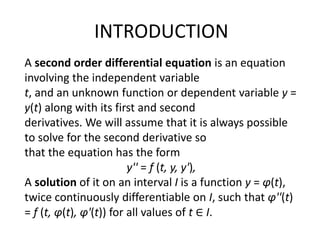 INTRODUCTION
A second order differential equation is an equation
involving the independent variable
t, and an unknown function or dependent variable y =
y(t) along with its first and second
derivatives. We will assume that it is always possible
to solve for the second derivative so
that the equation has the form
y'' = f (t, y, y'),
A solution of it on an interval I is a function y = φ(t),
twice continuously differentiable on I, such that φ''(t)
= f (t, φ(t), φ'(t)) for all values of t ∈ I.
 