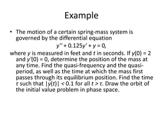 Example
• The motion of a certain spring-mass system is
governed by the differential equation
y'' + 0.125y' + y = 0,
where y is measured in feet and t in seconds. If y(0) = 2
and y'(0) = 0, determine the position of the mass at
any time. Find the quasi-frequency and the quasi-
period, as well as the time at which the mass first
passes through its equilibrium position. Find the time
τ such that |y(t)| < 0.1 for all t > τ. Draw the orbit of
the initial value problem in phase space.
 