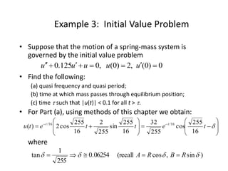 Example 3: Initial Value Problem
• Suppose that the motion of a spring-mass system is
governed by the initial value problem
• Find the following:
(a) quasi frequency and quasi period;
(b) time at which mass passes through equilibrium position;
(c) time  such that |u(t)| < 0.1 for all t > .
• For Part (a), using methods of this chapter we obtain:
where
0)0(,2)0(,0125.0  uuuuu
















 
tettetu tt
16
255
cos
255
32
16
255
sin
255
2
16
255
cos2)( 16/16/
)sin,cos(recall06254.0
255
1
tan  RBRA 
 