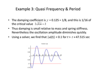 Example 3: Quasi Frequency & Period
• The damping coefficient is  = 0.125 = 1/8, and this is 1/16 of
the critical value
• Thus damping is small relative to mass and spring stiffness.
Nevertheless the oscillation amplitude diminishes quickly.
• Using a solver, we find that |u(t)| < 0.1 for t >   47.515 sec
22 km
 