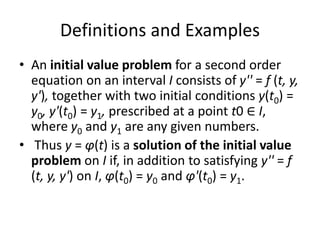 Definitions and Examples
• An initial value problem for a second order
equation on an interval I consists of y'' = f (t, y,
y'), together with two initial conditions y(t0) =
y0, y'(t0) = y1, prescribed at a point t0 ∈ I,
where y0 and y1 are any given numbers.
• Thus y = φ(t) is a solution of the initial value
problem on I if, in addition to satisfying y'' = f
(t, y, y') on I, φ(t0) = y0 and φ'(t0) = y1.
 