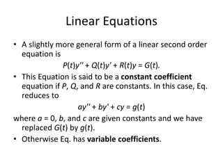 Linear Equations
• A slightly more general form of a linear second order
equation is
P(t)y'' + Q(t)y' + R(t)y = G(t).
• This Equation is said to be a constant coefficient
equation if P, Q, and R are constants. In this case, Eq.
reduces to
ay'' + by' + cy = g(t)
where a = 0, b, and c are given constants and we have
replaced G(t) by g(t).
• Otherwise Eq. has variable coefficients.
 