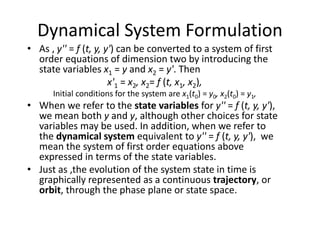 Dynamical System Formulation
• As , y'' = f (t, y, y') can be converted to a system of first
order equations of dimension two by introducing the
state variables x1 = y and x2 = y'. Then
x'1 = x2, x2= f (t, x1, x2),
Initial conditions for the system are x1(t0) = y0, x2(t0) = y1,
• When we refer to the state variables for y'' = f (t, y, y'),
we mean both y and y, although other choices for state
variables may be used. In addition, when we refer to
the dynamical system equivalent to y'' = f (t, y, y'), we
mean the system of first order equations above
expressed in terms of the state variables.
• Just as ,the evolution of the system state in time is
graphically represented as a continuous trajectory, or
orbit, through the phase plane or state space.
 