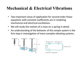 Mechanical & Electrical Vibrations
• Two important areas of application for second order linear
equations with constant coefficients are in modeling
mechanical and electrical oscillations.
• We will study the motion of a mass on a spring in detail.
• An understanding of the behavior of this simple system is the
first step in investigation of more complex vibrating systems.
 