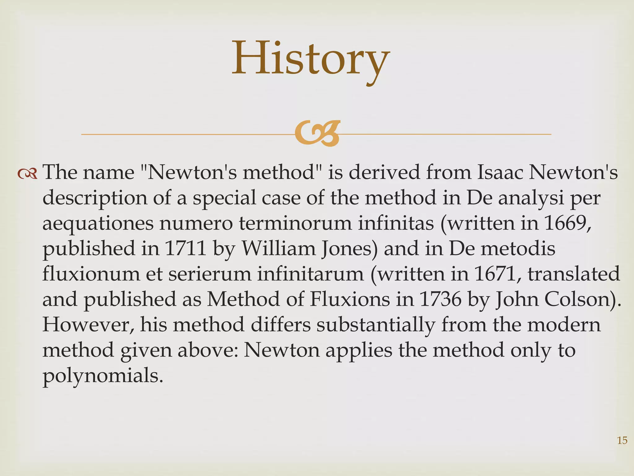 
 The name "Newton's method" is derived from Isaac Newton's
description of a special case of the method in De analysi per
aequationes numero terminorum infinitas (written in 1669,
published in 1711 by William Jones) and in De metodis
fluxionum et serierum infinitarum (written in 1671, translated
and published as Method of Fluxions in 1736 by John Colson).
However, his method differs substantially from the modern
method given above: Newton applies the method only to
polynomials.
15
History
 