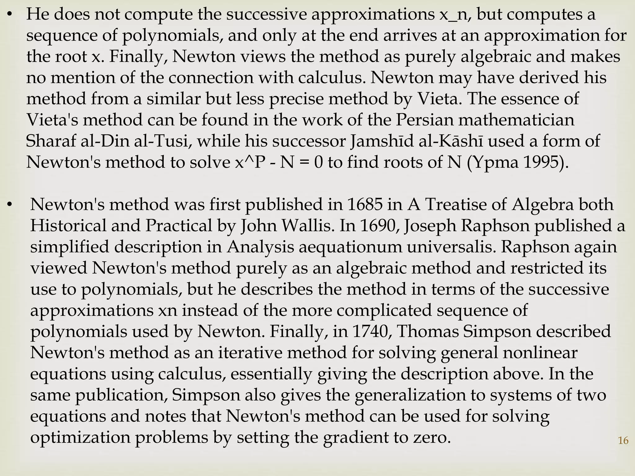 16
• He does not compute the successive approximations x_n, but computes a
sequence of polynomials, and only at the end arrives at an approximation for
the root x. Finally, Newton views the method as purely algebraic and makes
no mention of the connection with calculus. Newton may have derived his
method from a similar but less precise method by Vieta. The essence of
Vieta's method can be found in the work of the Persian mathematician
Sharaf al-Din al-Tusi, while his successor Jamshīd al-Kāshī used a form of
Newton's method to solve x^P - N = 0 to find roots of N (Ypma 1995).
• Newton's method was first published in 1685 in A Treatise of Algebra both
Historical and Practical by John Wallis. In 1690, Joseph Raphson published a
simplified description in Analysis aequationum universalis. Raphson again
viewed Newton's method purely as an algebraic method and restricted its
use to polynomials, but he describes the method in terms of the successive
approximations xn instead of the more complicated sequence of
polynomials used by Newton. Finally, in 1740, Thomas Simpson described
Newton's method as an iterative method for solving general nonlinear
equations using calculus, essentially giving the description above. In the
same publication, Simpson also gives the generalization to systems of two
equations and notes that Newton's method can be used for solving
optimization problems by setting the gradient to zero.
 
