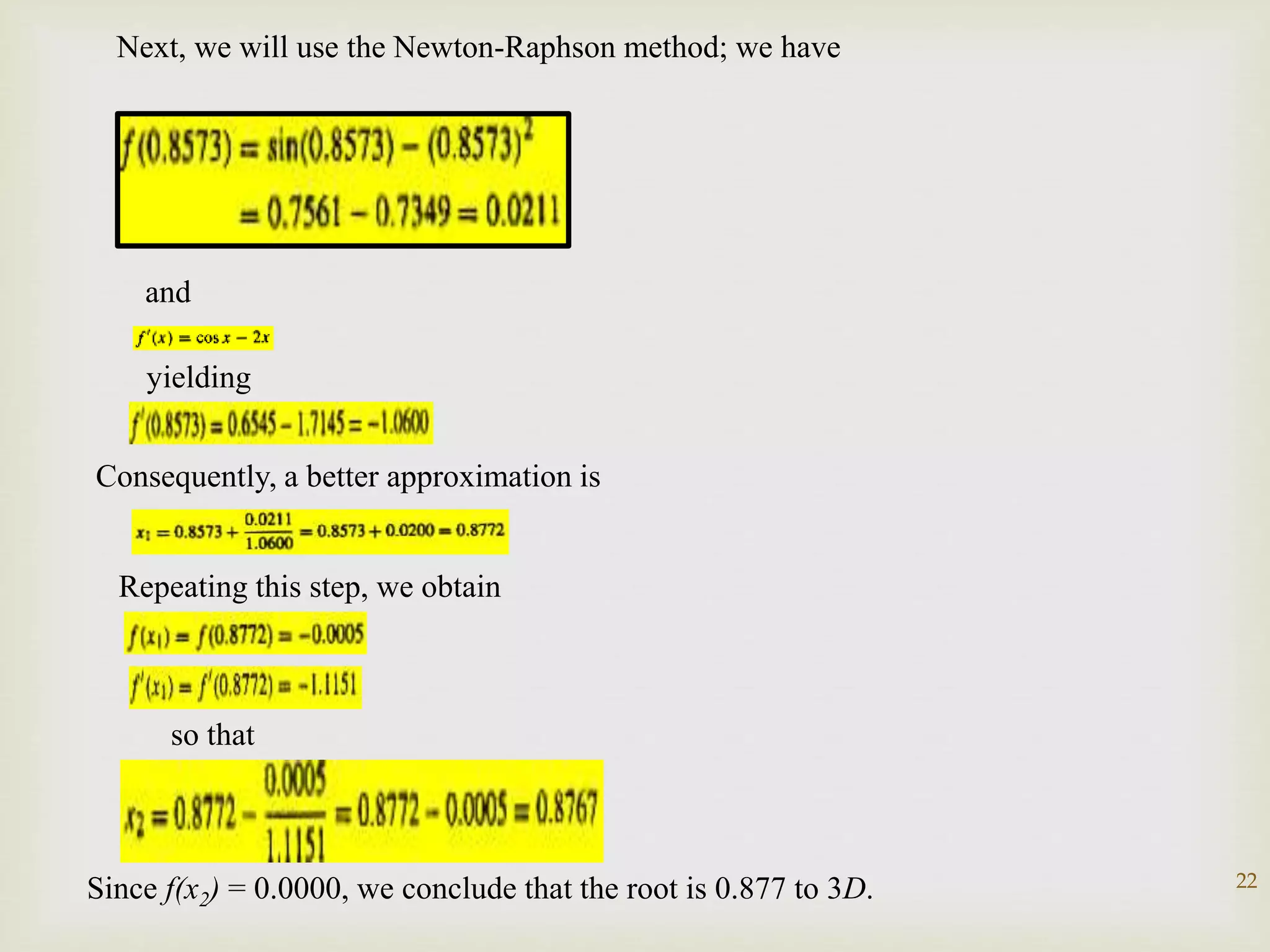 22
Next, we will use the Newton-Raphson method; we have
and
yielding
Consequently, a better approximation is
Repeating this step, we obtain
so that
Since f(x2) = 0.0000, we conclude that the root is 0.877 to 3D.
 
