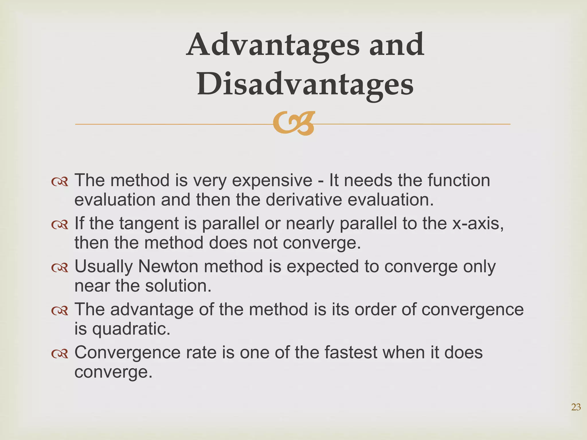 
 The method is very expensive - It needs the function
evaluation and then the derivative evaluation.
 If the tangent is parallel or nearly parallel to the x-axis,
then the method does not converge.
 Usually Newton method is expected to converge only
near the solution.
 The advantage of the method is its order of convergence
is quadratic.
 Convergence rate is one of the fastest when it does
converge.
23
Advantages and
Disadvantages
 