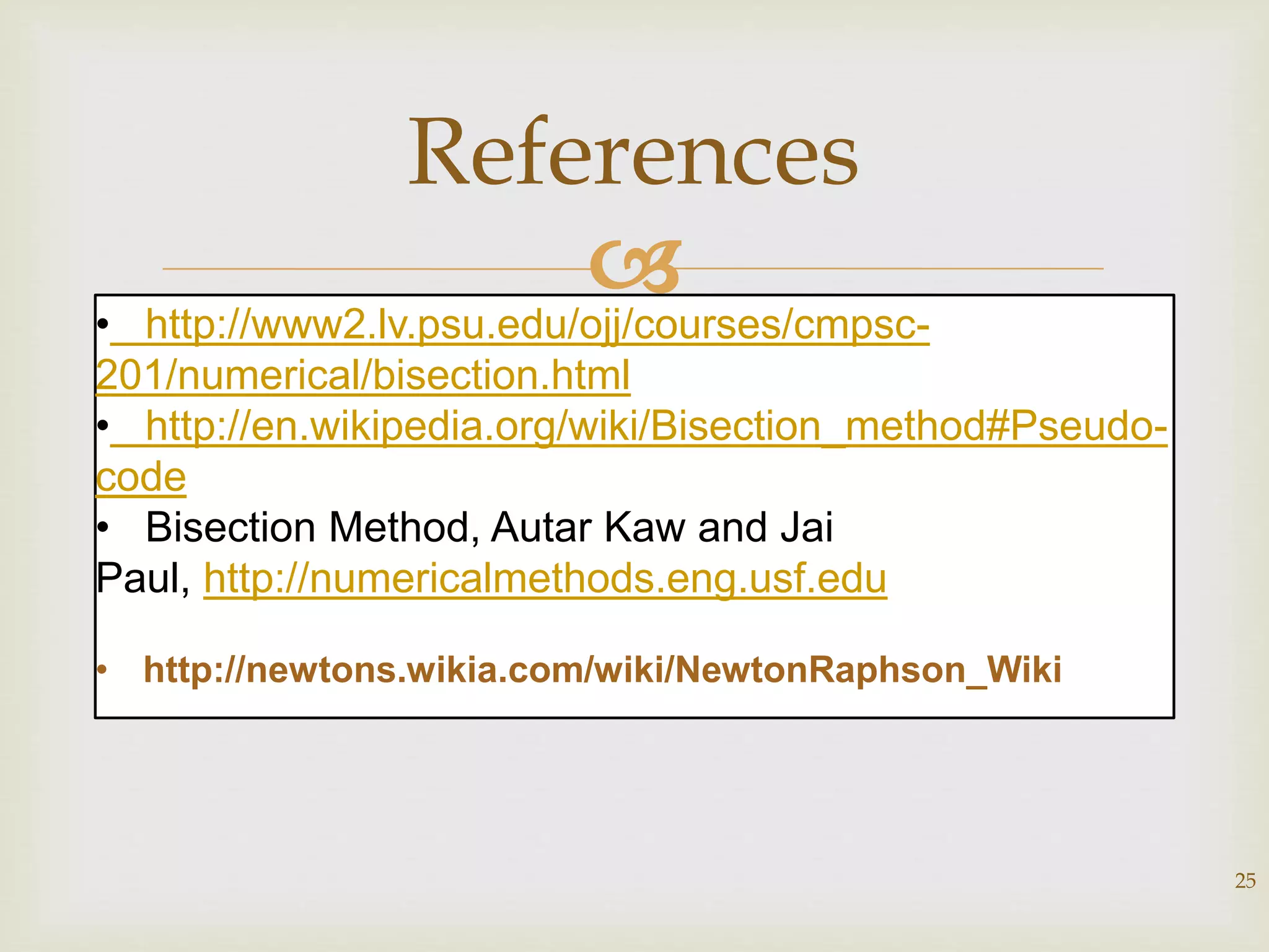 
25
References
• http://www2.lv.psu.edu/ojj/courses/cmpsc-
201/numerical/bisection.html
• http://en.wikipedia.org/wiki/Bisection_method#Pseudo-
code
• Bisection Method, Autar Kaw and Jai
Paul, http://numericalmethods.eng.usf.edu
• http://newtons.wikia.com/wiki/NewtonRaphson_Wiki
 