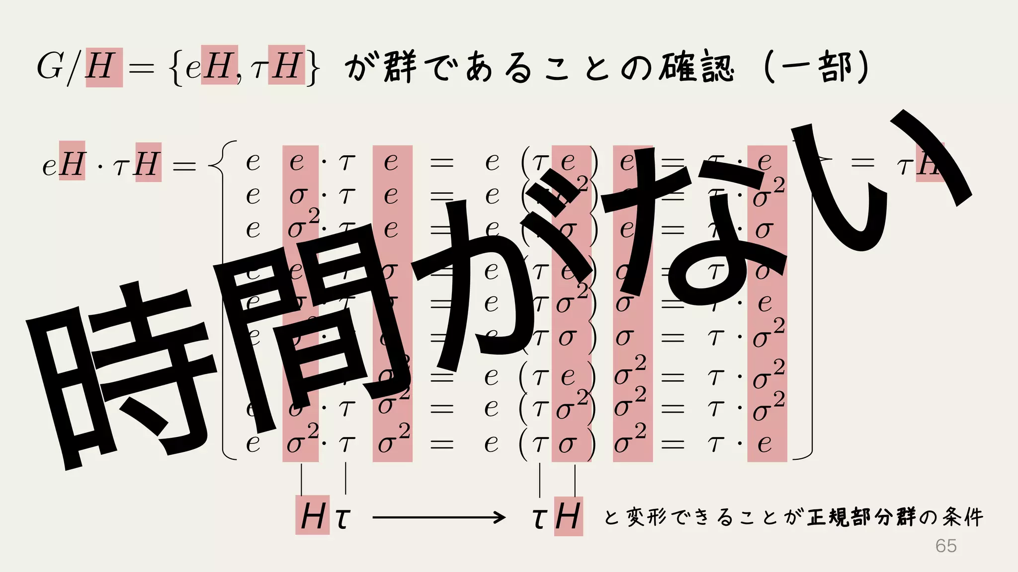 が群であることの確認（一部）G/H = {eH, ⌧H}
eH · ⌧H = · ⌧e
2
e e
· ⌧e e
· ⌧e e
· ⌧e
2
e
· ⌧e
· ⌧e
· ⌧e
2
e
· ⌧e
· ⌧e
2
2
2
= e
e
e
e
e
e
e
e
e
e
e
e
2
2
2
( )⌧ e
( )⌧
( )⌧
2
( )⌧ e
( )⌧
( )⌧
2
( )⌧ e
( )⌧
( )⌧
2
⌧ · e
=
=
=
=
=
=
=
=
=
=
=
=
=
=
=
=
=
⌧ · 2
⌧ ·
⌧ ·
⌧ ·
2
⌧ ·
⌧ ·
e
⌧ ·
2
⌧ ·
e
2
⌧H=
と変形できることが正規部分群の条件τ	
  HH	
  τ
65
 