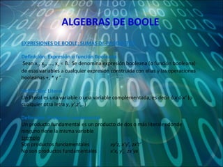 ALGEBRAS DE BOOLE EXPRESIONES DE BOOLE: SUMAS DE PRODUCTOS Definición: Expresión o función Booleana Sean x 1 , x 2 , ..., x n  ∊ B.  Se denomina expresión booleana (o función booleana) de esas variables a cualquier expresión construida con ellas y las operaciones booleanas +, * y ‘. Definición: Literal Un literal es una variable o una variable complementada, es decir ó  x  ó  x’  (o cualquier otra letra  y ,  y’ , z’ ,..) Definición: Producto fundamental Un producto fundamental es un producto de dos o más literales donde ninguno tiene la misma variable Ejemplo Son productos fundamentales  xy’z, x’y’, zx’t’ No son productos fundamentales  x’x, y’,  zx’yx  