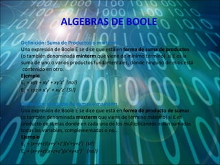 ALGEBRAS DE BOOLE Definición: Suma de Productos o minterm  Una expresión de Boole E se dice que está en  forma de suma de productos  (o también denominada  minterm  que viene de mínimo término)  si E es la suma de uno o varios productos fundamentales, donde ninguno de ellos está  contenido en otro. Ejemplo E 1  =  xyz + xy’ + xy’z’  (no!) E 2  =  xyz + x’y’ + xy’z’ (Si!) Definición: producto de sumas o maxterm Una expresión de Boole E se dice que está en  forma de producto de sumas  (o también denominada  maxterm  que viene de término máximo) si E es producto de sumas donde en cada una de los multiplicandos están sumadas todas las variables, complementadas o no.. Ejemplo E 1  =  (x+y+z)(x+y’+z’)(x’+y+z’)  (si!) E 2  =  (x+y+z)(x+z+z’)(x’+y+z’)’  (no!) 
