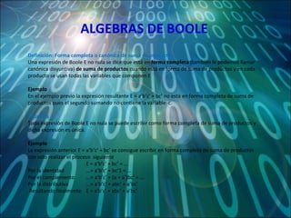 ALGEBRAS DE BOOLE Definición: Forma completa o canónica de suma de productos Una expresión de Boole E no nula se dice que está en  forma completa  (también le podemos llamar canónica disyuntiva)  de suma de productos  cuando está en forma de suma de productos y en cada producto se usan todas las variables que componen E   Ejemplo En el ejemplo previo la expresión resultante E = a’b’c’ + bc’ no está en forma completa de suma de productos pues el segundo sumando no contiene la variable  c.   Teorema Toda expresión de Boole E no nula se puede escribir como forma completa de suma de productos y dicha expresión es única.   Ejemplo La expresión anterior E = a’b’c’ + bc’ se consigue escribir en forma completa de suma de productos con solo realizar el proceso  siguiente   E = a’b’c’ + bc’ = ... Por la identidad  ...= a’b’c’ + bc’1 = ... Por el complemento ...= a’b’c’ + (a + a’)bc’ = ... Por la distributiva ...= a’b’c’ + abc’ + a’bc’   Resultando finalmente  E = a’b’c’ + abc’ + a’bc’ 