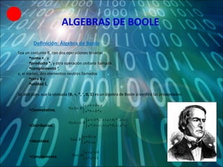 ALGEBRAS DE BOOLE Sea un conjunto B, con dos operaciones binarias  suma + ,  y  producto * ,   y otra operación unitaria llamada  complemento ‘ ,  y, al menos, dos elementos neutros llamados  cero 0  y  unidad 1 , Se dice pues que la séxtupla  {B, +, *, ‘, 0, 1}  es un álgebra de Boole si verifica las propiedades:  Conmutativa , Distributiva ,  Identidad ,  Complemento ,  Definición: Álgebra de Boole 