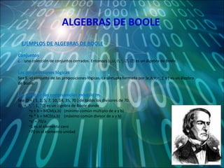 ALGEBRAS DE BOOLE Conjuntos   una colección de conjuntos cerrados. Entonces {  , ⋃, ⋂,  c ,  ∅,     }  es un álgebra de Boole. Las proposiciones lógicas  Sea    el conjunto de las proposiciones lógicas. La séxtupla formada por {  ,∧,∨,∼,  f , τ  }  es un álgebra de Boole. Las clase de las congruencias módulo m. Sea  D = { 1, 2, 5, 7, 10, 14, 35, 70 } de todos los divisores de 70.  {D, +, *, ‘, 1, 70} es un álgebra de Boole donde a + b = MCM(a,b)  (mínimo común múltiplo de a y b) a * b = MCD(a,b)  (máximo común divisor de a y b)  a’ = 70/a 1 es el elemento cero 70 es el elemento unidad EJEMPLOS DE ALGEBRAS DE BOOLE 