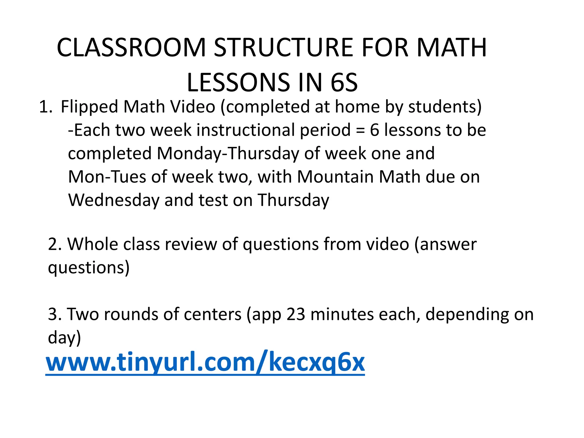 CLASSROOM STRUCTURE FOR MATH
LESSONS IN 6S
1. Flipped Math Video (completed at home by students)
-Each two week instructional period = 6 lessons to be
completed Monday-Thursday of week one and
Mon-Tues of week two, with Mountain Math due on
Wednesday and test on Thursday
2. Whole class review of questions from video (answer
questions)
3. Two rounds of centers (app 23 minutes each, depending on
day)
www.tinyurl.com/kecxq6x
 