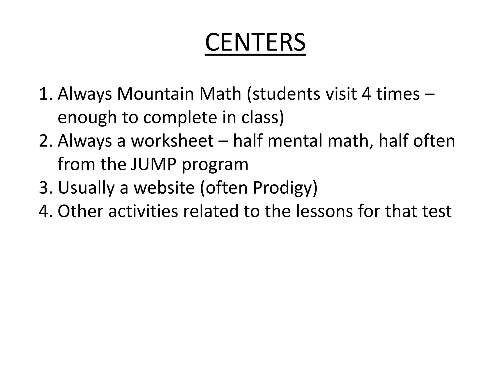 CENTERS
1. Always Mountain Math (students visit 4 times –
enough to complete in class)
2. Always a worksheet – half mental math, half often
from the JUMP program
3. Usually a website (often Prodigy)
4. Other activities related to the lessons for that test
 