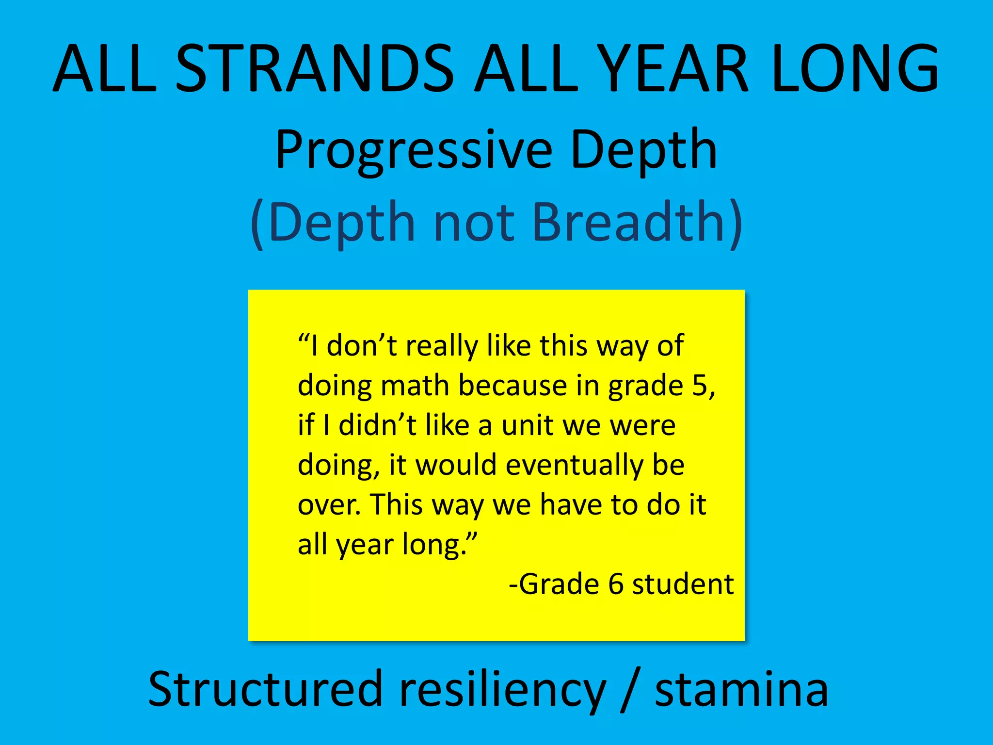 ALL STRANDS ALL YEAR LONG
Progressive Depth
(Depth not Breadth)
Structured resiliency / stamina
“I don’t really like this way of
doing math because in grade 5,
if I didn’t like a unit we were
doing, it would eventually be
over. This way we have to do it
all year long.”
-Grade 6 student
 