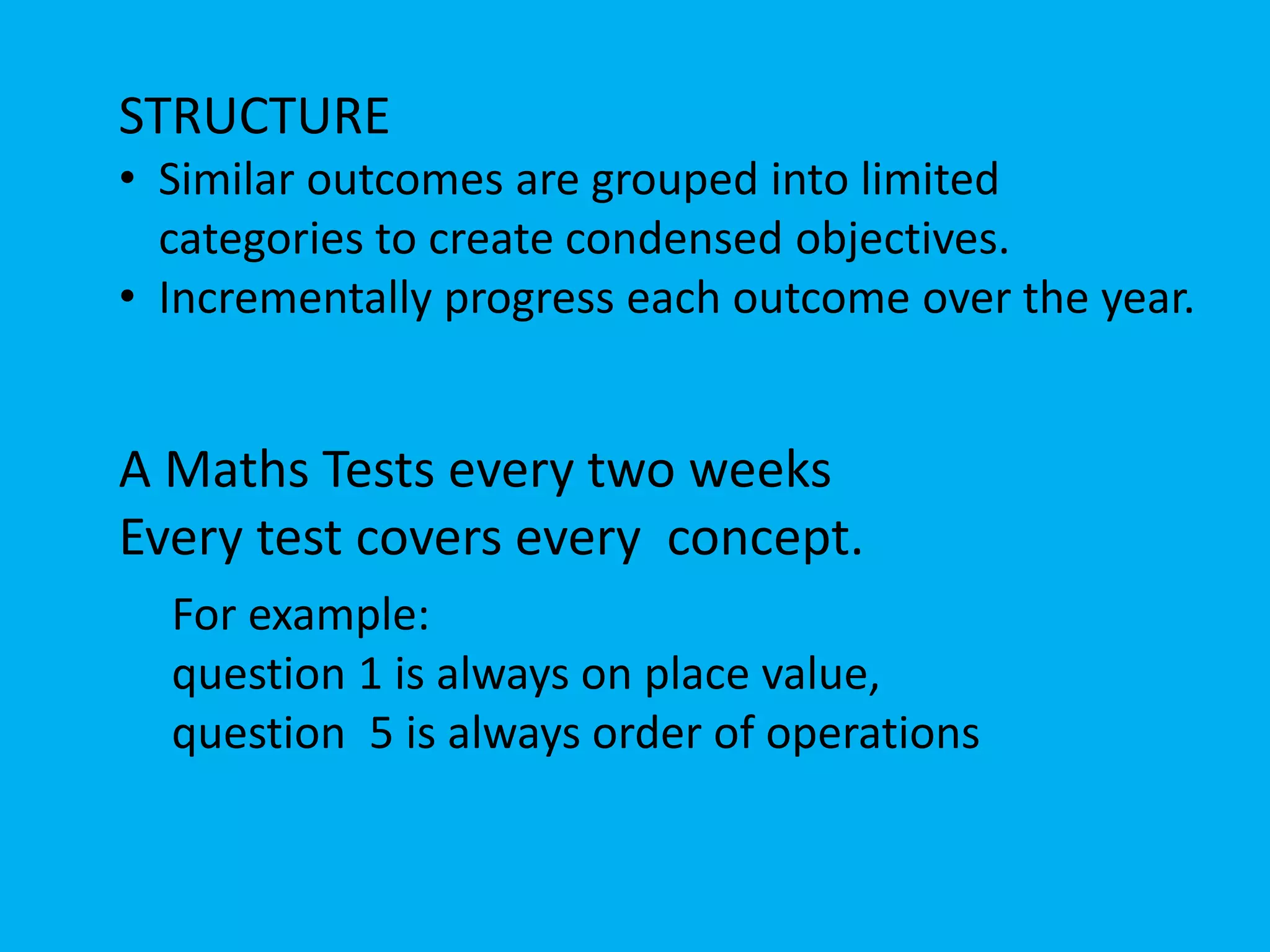 STRUCTURE
• Similar outcomes are grouped into limited
categories to create condensed objectives.
• Incrementally progress each outcome over the year.
A Maths Tests every two weeks
Every test covers every concept.
For example:
question 1 is always on place value,
question 5 is always order of operations
 