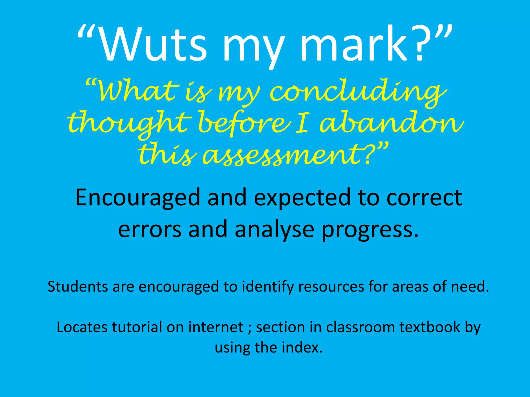 “Wuts my mark?”
“What is my concluding
thought before I abandon
this assessment?”
Encouraged and expected to correct
errors and analyse progress.
Students are encouraged to identify resources for areas of need.
Locates tutorial on internet ; section in classroom textbook by
using the index.
 