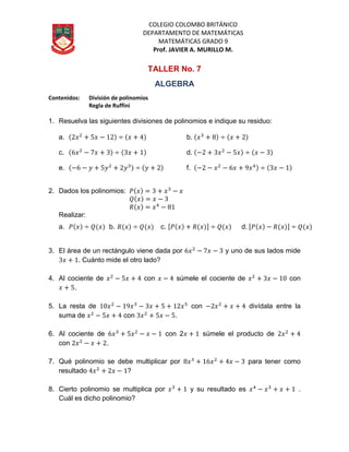 COLEGIO COLOMBO BRITÁNICO
DEPARTAMENTO DE MATEMÁTICAS
MATEMÁTICAS GRADO 9
Prof. JAVIER A. MURILLO M.
TALLER No. 7
ALGEBRA
Contenidos: División de polinomios
Regla de Ruffini
1. Resuelva las siguientes divisiones de polinomios e indique su residuo:
a. b.
c. d.
e. f.
2. Dados los polinomios:
Realizar:
a. b. c. d.
3. El área de un rectángulo viene dada por y uno de sus lados mide
. Cuánto mide el otro lado?
4. Al cociente de con súmele el cociente de con
.
5. La resta de con divídala entre la
suma de con .
6. Al cociente de con 2 súmele el producto de
con .
7. Qué polinomio se debe multiplicar por para tener como
resultado ?
8. Cierto polinomio se multiplica por y su resultado es .
Cuál es dicho polinomio?
 