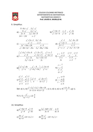 COLEGIO COLOMBO BRITÁNICO
DEPARTAMENTO DE MATEMÁTICAS
MATEMÁTICAS GRADO 9
Prof. JAVIER A. MURILLO M.
9. Simplifica:
a)
2-x
8+8x-x2
:
2/8+3/4
4-2x
x+x3
x-x3
x-9
x+6x+9
2
32
32
2
2
·
b)
4x-x
2x-x
+
4-x
2-x
4+5x-x
5+6x+x
2
3
22
2
·
c)
0x+x-x
x
:
x2-x+x
2x+2x
1x
x-x
1x
1xx
23
2
2
2
5202
5
5250
014
44
·
2
23
2





d)
10+7x-x4-x
1+x
:
2-x+x
2+2x
1-x
10-8x-x2
1+2x+x
1-x
232
2
2
2
·
e)
2x
12+12x+x3
_
6-3x+x3
2x-x2
4+4x+x
2-x+x:
2+3x-x
3-2x+x.
9-x
6-11x+x6-x
2
2
2
2
2
2
2
2
23






f)
1-
3-x
3+x
3
3+x
-
x
3+x
_
3x
x-3
3+x
3-x
+1
g)
x+x
6+5x-x
:
9x+x6+x
9-x
_
x+x
6x-x+x
2
2
23
2
2
23






h)
y-xy
y-x
y
x
+1
2
22
i) 







)1-(a
1+2a-a
_
a
1+a
:
1-a
1+a
-
1+a
1-a
1-a
1+a-
1+a
1-a
2
222
2
2
2
j)
b-a
b+a
-1
b-a
b+a
+1
Sol: a) 1; b)
2)+(x4)-(x1)-(x
18+10x+x5+x2+x
234
; c) 1; d) 1; e) 1; f)
3
3)-(xx
; g) 1;
h) 1; i)
)1+a(
a
22
2
; j)
b
a
-
10. Simplifica:
a)
81-a
9+a
:
9-a
9+6a+a
4
2
2
2
b)
8-4x
b-a
:
6-3x
b2+4ab-a2 22
c) =)x8-(32:
8+4x
x-16 2
4
d) =)x8+(32:
8+4x
x-16 2
4
 