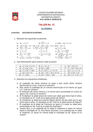COLEGIO COLOMBO BRITÁNICO
DEPARTAMENTO DE MATEMÁTICAS
MATEMÁTICAS GRADO 9
Prof. JAVIER A. MURILLO M.
TALLER No. 12
ALGEBRA
Contenidos: SOLUCION DE ECUACIONES
1. Resuelva las siguientes ecuaciones:
a. b. c.
d.
e. f. g.
h. i. j.
k. l. m.
n. o.
2. Use factorización para resolver cada ecuación:
a. b. c.
d. e. f.
g. h. i.
j. k. l.
m. n. o.
3. Resuelva los siguientes problemas:
a. El cuadrado de cierto número es igual a seis veces dicho número
disminuido en cinco. Cuál es el número?
b. Seis veces el cuadrado de un número disminuido en él mismo es igual
a 2. Cuál es número?
c. El producto de cierto número y él mismo pero aumentado en nueve es
igual a 36. Cuál es el número?
d. Al multiplicar la edad actual de Carlos por edad que tenía hace 6 años,
el resultado es 27. Cuál es la edad actual de Carlos?
e. Al multiplicar la edad que tendría Miguel dentro de dos años por la que
tenía hace 4 años, el resultado es 40. Cuál es la edad actual de Miguel?
f. El cuadrado de la edad de Francisco es igual a 6 veces su edad pero
aumentada en 40. Cuál es la edad de Francisco?
g. Juliana dice, si al cuadrado de mi edad le restamos 6 veces mi misma
edad el resultado es 72. Ana María comenta, si al cuadrado de mi edad
le restamos 12 veces mi misma edad el resultado es 64. Quien es la
mayor?
 