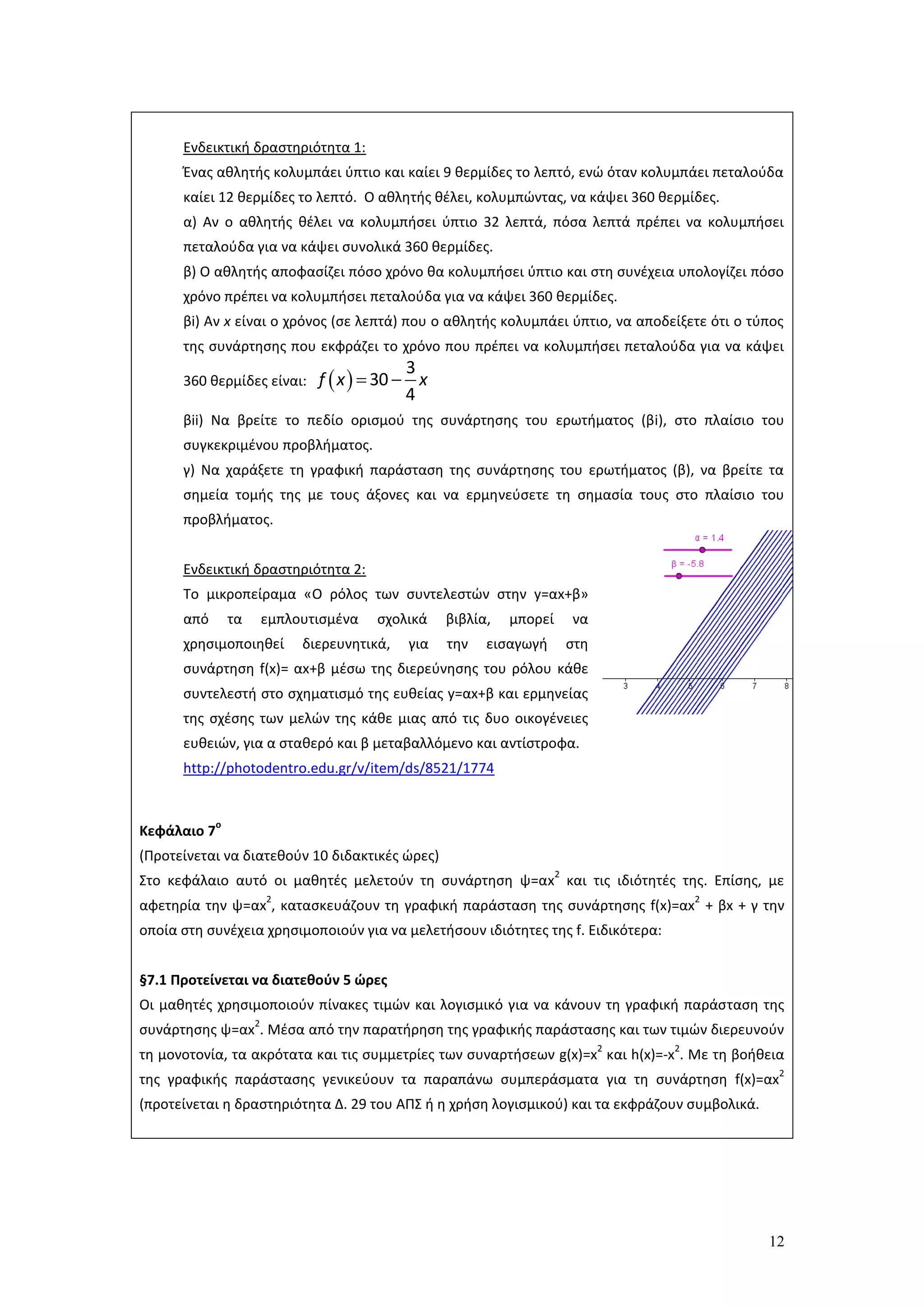 12
Ενδεικτική δραστηριότητα 1:
Ένας αθλητής κολυμπάει ύπτιο και καίει 9 θερμίδες το λεπτό, ενώ όταν κολυμπάει πεταλούδα
καίει 12 θερμίδες το λεπτό. Ο αθλητής θέλει, κολυμπώντας, να κάψει 360 θερμίδες.
α) Αν ο αθλητής θέλει να κολυμπήσει ύπτιο 32 λεπτά, πόσα λεπτά πρέπει να κολυμπήσει
πεταλούδα για να κάψει συνολικά 360 θερμίδες.
β) Ο αθλητής αποφασίζει πόσο χρόνο θα κολυμπήσει ύπτιο και στη συνέχεια υπολογίζει πόσο
χρόνο πρέπει να κολυμπήσει πεταλούδα για να κάψει 360 θερμίδες.
βi) Αν x είναι ο χρόνος (σε λεπτά) που ο αθλητής κολυμπάει ύπτιο, να αποδείξετε ότι ο τύπος
της συνάρτησης που εκφράζει το χρόνο που πρέπει να κολυμπήσει πεταλούδα για να κάψει
360 θερμίδες είναι:   
3
30
4
f x x
βii) Να βρείτε το πεδίο ορισμού της συνάρτησης του ερωτήματος (βi), στο πλαίσιο του
συγκεκριμένου προβλήματος.
γ) Να χαράξετε τη γραφική παράσταση της συνάρτησης του ερωτήματος (β), να βρείτε τα
σημεία τομής της με τους άξονες και να ερμηνεύσετε τη σημασία τους στο πλαίσιο του
προβλήματος.
Ενδεικτική δραστηριότητα 2:
Το μικροπείραμα «Ο ρόλος των συντελεστών στην y=αx+β»
από τα εμπλουτισμένα σχολικά βιβλία, μπορεί να
χρησιμοποιηθεί διερευνητικά, για την εισαγωγή στη
συνάρτηση f(x)= αx+β μέσω της διερεύνησης του ρόλου κάθε
συντελεστή στο σχηματισμό της ευθείας y=αx+β και ερμηνείας
της σχέσης των μελών της κάθε μιας από τις δυο οικογένειες
ευθειών, για α σταθερό και β μεταβαλλόμενο και αντίστροφα.
http://photodentro.edu.gr/v/item/ds/8521/1774
Κεφάλαιο 7
ο
(Προτείνεται να διατεθούν 10 διδακτικές ώρες)
Στο κεφάλαιο αυτό οι μαθητές μελετούν τη συνάρτηση ψ=αx
2
και τις ιδιότητές της. Επίσης, με
αφετηρία την ψ=αx
2
, κατασκευάζουν τη γραφική παράσταση της συνάρτησης f(x)=αx
2
+ βx + γ την
οποία στη συνέχεια χρησιμοποιούν για να μελετήσουν ιδιότητες της f. Ειδικότερα:
§7.1 Προτείνεται να διατεθούν 5 ώρες
Οι μαθητές χρησιμοποιούν πίνακες τιμών και λογισμικό για να κάνουν τη γραφική παράσταση της
συνάρτησης ψ=αx
2
. Μέσα από την παρατήρηση της γραφικής παράστασης και των τιμών διερευνούν
τη μονοτονία, τα ακρότατα και τις συμμετρίες των συναρτήσεων g(x)=x
2
και h(x)=-x
2
. Με τη βοήθεια
της γραφικής παράστασης γενικεύουν τα παραπάνω συμπεράσματα για τη συνάρτηση f(x)=αx
2
(προτείνεται η δραστηριότητα Δ. 29 του ΑΠΣ ή η χρήση λογισμικού) και τα εκφράζουν συμβολικά.
 