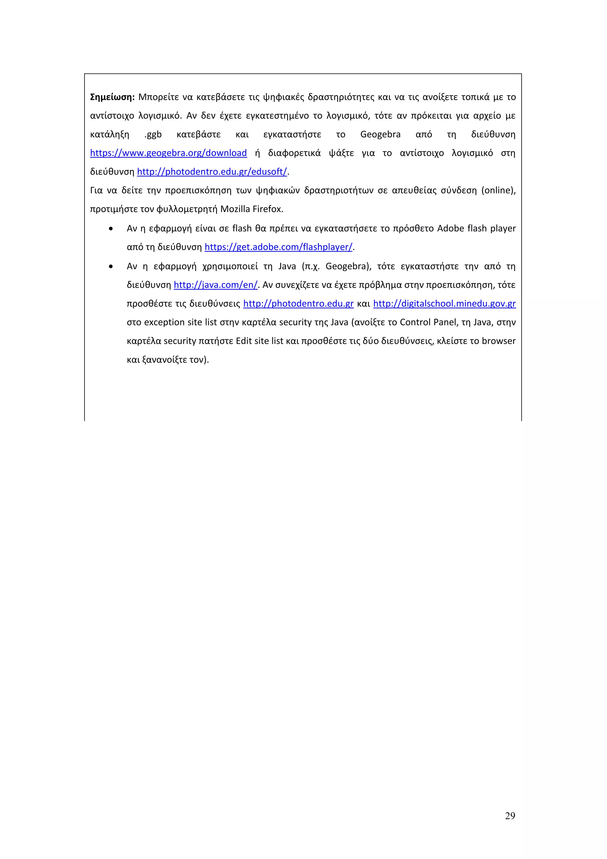 29
Σημείωση: Μπορείτε να κατεβάσετε τις ψηφιακές δραστηριότητες και να τις ανοίξετε τοπικά με το
αντίστοιχο λογισμικό. Αν δεν έχετε εγκατεστημένο το λογισμικό, τότε αν πρόκειται για αρχείο με
κατάληξη .ggb κατεβάστε και εγκαταστήστε το Geogebra από τη διεύθυνση
https://www.geogebra.org/download ή διαφορετικά ψάξτε για το αντίστοιχο λογισμικό στη
διεύθυνση http://photodentro.edu.gr/edusoft/.
Για να δείτε την προεπισκόπηση των ψηφιακών δραστηριοτήτων σε απευθείας σύνδεση (online),
προτιμήστε τον φυλλομετρητή Mozilla Firefox.
 Αν η εφαρμογή είναι σε flash θα πρέπει να εγκαταστήσετε το πρόσθετο Adobe flash player
από τη διεύθυνση https://get.adobe.com/flashplayer/.
 Αν η εφαρμογή χρησιμοποιεί τη Java (π.χ. Geogebra), τότε εγκαταστήστε την από τη
διεύθυνση http://java.com/en/. Αν συνεχίζετε να έχετε πρόβλημα στην προεπισκόπηση, τότε
προσθέστε τις διευθύνσεις http://photodentro.edu.gr και http://digitalschool.minedu.gov.gr
στο exception site list στην καρτέλα security της Java (ανοίξτε το Control Panel, τη Java, στην
καρτέλα security πατήστε Edit site list και προσθέστε τις δύο διευθύνσεις, κλείστε το browser
και ξανανοίξτε τον).
 