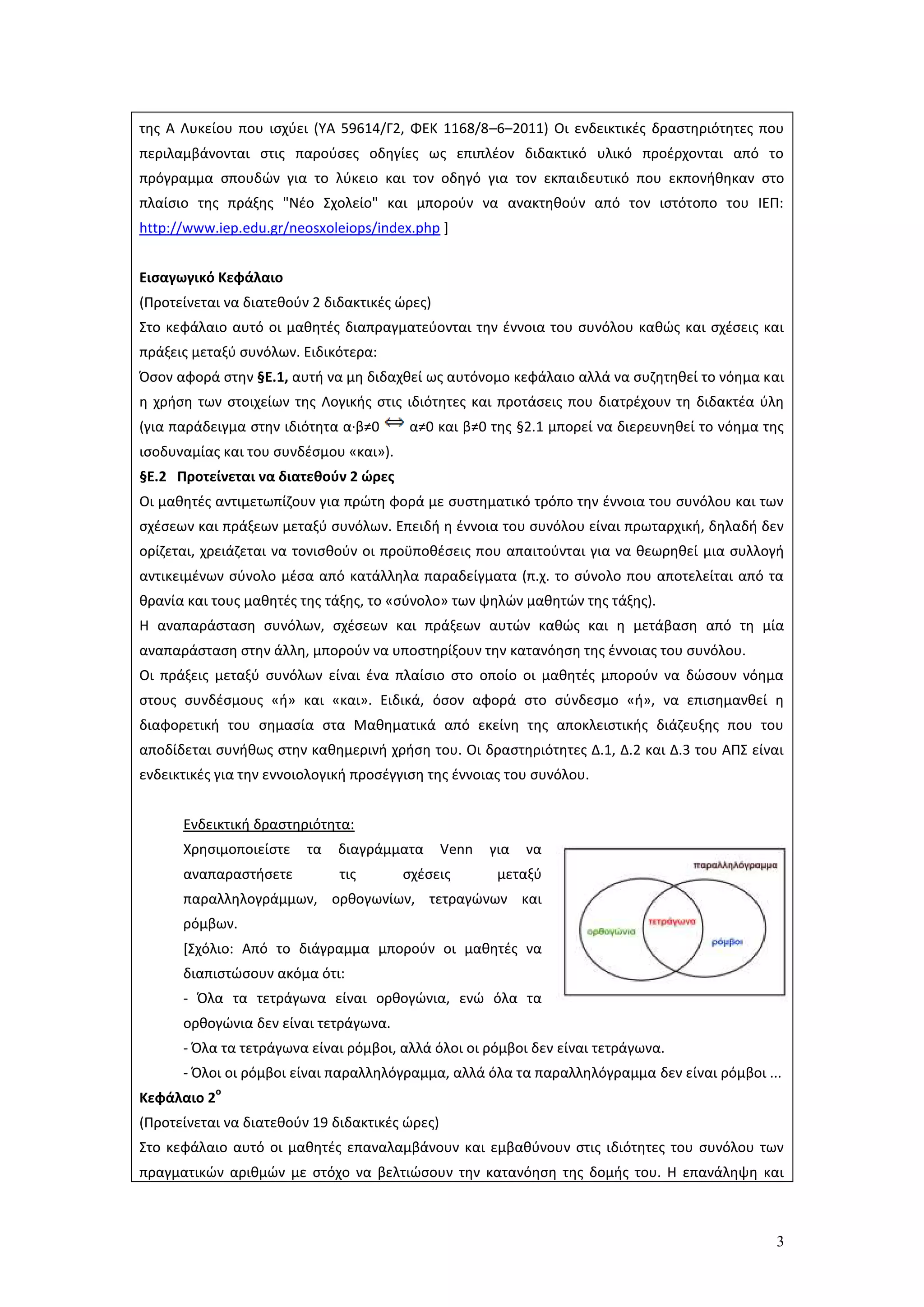 3
της Α Λυκείου που ισχύει (ΥΑ 59614/Γ2, ΦΕΚ 1168/8–6–2011) Οι ενδεικτικές δραστηριότητες που
περιλαμβάνονται στις παρούσες οδηγίες ως επιπλέον διδακτικό υλικό προέρχονται από το
πρόγραμμα σπουδών για το λύκειο και τον οδηγό για τον εκπαιδευτικό που εκπονήθηκαν στο
πλαίσιο της πράξης "Νέο Σχολείο" και μπορούν να ανακτηθούν από τον ιστότοπο του ΙΕΠ:
http://www.iep.edu.gr/neosxoleiops/index.php ]
Εισαγωγικό Κεφάλαιο
(Προτείνεται να διατεθούν 2 διδακτικές ώρες)
Στο κεφάλαιο αυτό οι μαθητές διαπραγματεύονται την έννοια του συνόλου καθώς και σχέσεις και
πράξεις μεταξύ συνόλων. Ειδικότερα:
Όσον αφορά στην §Ε.1, αυτή να μη διδαχθεί ως αυτόνομο κεφάλαιο αλλά να συζητηθεί το νόημα και
η χρήση των στοιχείων της Λογικής στις ιδιότητες και προτάσεις που διατρέχουν τη διδακτέα ύλη
(για παράδειγμα στην ιδιότητα α·β≠0 α≠0 και β≠0 της §2.1 μπορεί να διερευνηθεί το νόημα της
ισοδυναμίας και του συνδέσμου «και»).
§Ε.2 Προτείνεται να διατεθούν 2 ώρες
Οι μαθητές αντιμετωπίζουν για πρώτη φορά με συστηματικό τρόπο την έννοια του συνόλου και των
σχέσεων και πράξεων μεταξύ συνόλων. Επειδή η έννοια του συνόλου είναι πρωταρχική, δηλαδή δεν
ορίζεται, χρειάζεται να τονισθούν οι προϋποθέσεις που απαιτούνται για να θεωρηθεί μια συλλογή
αντικειμένων σύνολο μέσα από κατάλληλα παραδείγματα (π.χ. το σύνολο που αποτελείται από τα
θρανία και τους μαθητές της τάξης, το «σύνολο» των ψηλών μαθητών της τάξης).
Η αναπαράσταση συνόλων, σχέσεων και πράξεων αυτών καθώς και η μετάβαση από τη μία
αναπαράσταση στην άλλη, μπορούν να υποστηρίξουν την κατανόηση της έννοιας του συνόλου.
Οι πράξεις μεταξύ συνόλων είναι ένα πλαίσιο στο οποίο οι μαθητές μπορούν να δώσουν νόημα
στους συνδέσμους «ή» και «και». Ειδικά, όσον αφορά στο σύνδεσμο «ή», να επισημανθεί η
διαφορετική του σημασία στα Μαθηματικά από εκείνη της αποκλειστικής διάζευξης που του
αποδίδεται συνήθως στην καθημερινή χρήση του. Οι δραστηριότητες Δ.1, Δ.2 και Δ.3 του ΑΠΣ είναι
ενδεικτικές για την εννοιολογική προσέγγιση της έννοιας του συνόλου.
Ενδεικτική δραστηριότητα:
Χρησιμοποιείστε τα διαγράμματα Venn για να
αναπαραστήσετε τις σχέσεις μεταξύ
παραλληλογράμμων, ορθογωνίων, τετραγώνων και
ρόμβων.
[Σχόλιο: Από το διάγραμμα μπορούν οι μαθητές να
διαπιστώσουν ακόμα ότι:
- Όλα τα τετράγωνα είναι ορθογώνια, ενώ όλα τα
ορθογώνια δεν είναι τετράγωνα.
- Όλα τα τετράγωνα είναι ρόμβοι, αλλά όλοι οι ρόμβοι δεν είναι τετράγωνα.
- Όλοι οι ρόμβοι είναι παραλληλόγραμμα, αλλά όλα τα παραλληλόγραμμα δεν είναι ρόμβοι ...
Κεφάλαιο 2
ο
(Προτείνεται να διατεθούν 19 διδακτικές ώρες)
Στο κεφάλαιο αυτό οι μαθητές επαναλαμβάνουν και εμβαθύνουν στις ιδιότητες του συνόλου των
πραγματικών αριθμών με στόχο να βελτιώσουν την κατανόηση της δομής του. Η επανάληψη και
 