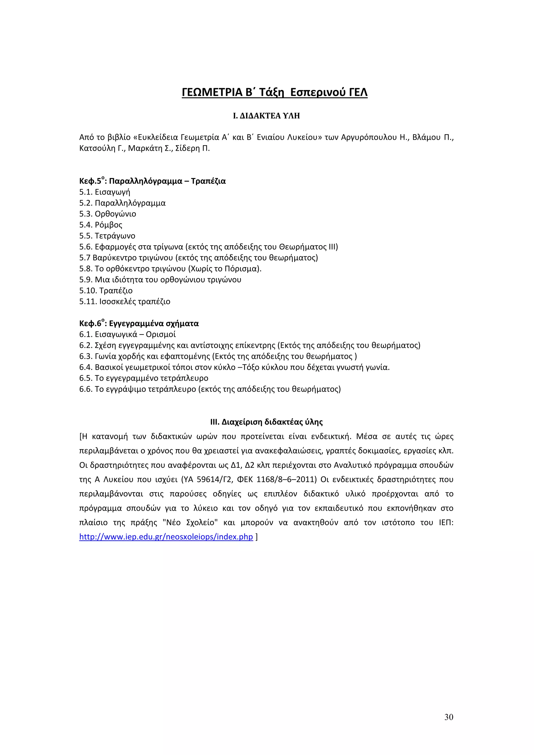 30
ΓΕΩΜΕΤΡΙΑ Β΄ Τάξη Εσπερινού ΓΕΛ
Ι. ΔΙΔΑΚΤΕΑ ΥΛΗ
Από το βιβλίο «Ευκλείδεια Γεωμετρία Α΄ και Β΄ Ενιαίου Λυκείου» των Αργυρόπουλου Η., Βλάμου Π.,
Κατσούλη Γ., Μαρκάτη Σ., Σίδερη Π.
Κεφ.5
ο
: Παραλληλόγραμμα – Τραπέζια
5.1. Εισαγωγή
5.2. Παραλληλόγραμμα
5.3. Ορθογώνιο
5.4. Ρόμβος
5.5. Τετράγωνο
5.6. Εφαρμογές στα τρίγωνα (εκτός της απόδειξης του Θεωρήματος ΙΙΙ)
5.7 Βαρύκεντρο τριγώνου (εκτός της απόδειξης του θεωρήματος)
5.8. Το ορθόκεντρο τριγώνου (Χωρίς το Πόρισμα).
5.9. Μια ιδιότητα του ορθογώνιου τριγώνου
5.10. Τραπέζιο
5.11. Ισοσκελές τραπέζιο
Κεφ.6
ο
: Εγγεγραμμένα σχήματα
6.1. Εισαγωγικά – Ορισμοί
6.2. Σχέση εγγεγραμμένης και αντίστοιχης επίκεντρης (Εκτός της απόδειξης του θεωρήματος)
6.3. Γωνία χορδής και εφαπτομένης (Εκτός της απόδειξης του θεωρήματος )
6.4. Βασικοί γεωμετρικοί τόποι στον κύκλο –Τόξο κύκλου που δέχεται γνωστή γωνία.
6.5. Το εγγεγραμμένο τετράπλευρο
6.6. Το εγγράψιμο τετράπλευρο (εκτός της απόδειξης του θεωρήματος)
ΙΙΙ. Διαχείριση διδακτέας ύλης
[Η κατανομή των διδακτικών ωρών που προτείνεται είναι ενδεικτική. Μέσα σε αυτές τις ώρες
περιλαμβάνεται ο χρόνος που θα χρειαστεί για ανακεφαλαιώσεις, γραπτές δοκιμασίες, εργασίες κλπ.
Οι δραστηριότητες που αναφέρονται ως Δ1, Δ2 κλπ περιέχονται στο Αναλυτικό πρόγραμμα σπουδών
της Α Λυκείου που ισχύει (ΥΑ 59614/Γ2, ΦΕΚ 1168/8–6–2011) Οι ενδεικτικές δραστηριότητες που
περιλαμβάνονται στις παρούσες οδηγίες ως επιπλέον διδακτικό υλικό προέρχονται από το
πρόγραμμα σπουδών για το λύκειο και τον οδηγό για τον εκπαιδευτικό που εκπονήθηκαν στο
πλαίσιο της πράξης "Νέο Σχολείο" και μπορούν να ανακτηθούν από τον ιστότοπο του ΙΕΠ:
http://www.iep.edu.gr/neosxoleiops/index.php ]
ΙΙ
ΙΙ
 