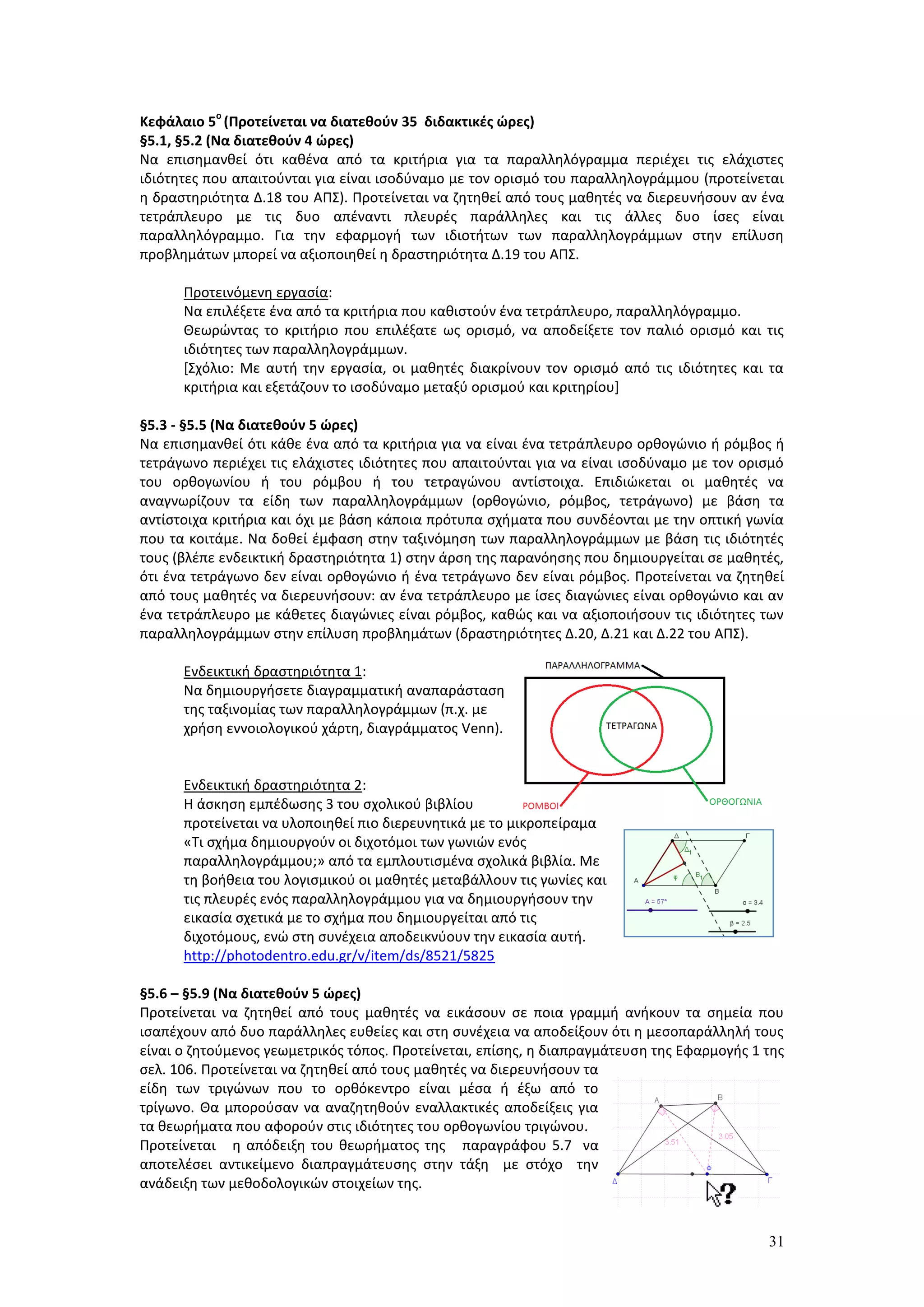 31
Κεφάλαιο 5
ο
(Προτείνεται να διατεθούν 35 διδακτικές ώρες)
§5.1, §5.2 (Να διατεθούν 4 ώρες)
Να επισημανθεί ότι καθένα από τα κριτήρια για τα παραλληλόγραμμα περιέχει τις ελάχιστες
ιδιότητες που απαιτούνται για είναι ισοδύναμο με τον ορισμό του παραλληλογράμμου (προτείνεται
η δραστηριότητα Δ.18 του ΑΠΣ). Προτείνεται να ζητηθεί από τους μαθητές να διερευνήσουν αν ένα
τετράπλευρο με τις δυο απέναντι πλευρές παράλληλες και τις άλλες δυο ίσες είναι
παραλληλόγραμμο. Για την εφαρμογή των ιδιοτήτων των παραλληλογράμμων στην επίλυση
προβλημάτων μπορεί να αξιοποιηθεί η δραστηριότητα Δ.19 του ΑΠΣ.
Προτεινόμενη εργασία:
Να επιλέξετε ένα από τα κριτήρια που καθιστούν ένα τετράπλευρο, παραλληλόγραμμο.
Θεωρώντας το κριτήριο που επιλέξατε ως ορισμό, να αποδείξετε τον παλιό ορισμό και τις
ιδιότητες των παραλληλογράμμων.
[Σχόλιο: Με αυτή την εργασία, οι μαθητές διακρίνουν τον ορισμό από τις ιδιότητες και τα
κριτήρια και εξετάζουν το ισοδύναμο μεταξύ ορισμού και κριτηρίου]
§5.3 - §5.5 (Να διατεθούν 5 ώρες)
Να επισημανθεί ότι κάθε ένα από τα κριτήρια για να είναι ένα τετράπλευρο ορθογώνιο ή ρόμβος ή
τετράγωνο περιέχει τις ελάχιστες ιδιότητες που απαιτούνται για να είναι ισοδύναμο με τον ορισμό
του ορθογωνίου ή του ρόμβου ή του τετραγώνου αντίστοιχα. Επιδιώκεται οι μαθητές να
αναγνωρίζουν τα είδη των παραλληλογράμμων (ορθογώνιο, ρόμβος, τετράγωνο) με βάση τα
αντίστοιχα κριτήρια και όχι με βάση κάποια πρότυπα σχήματα που συνδέονται με την οπτική γωνία
που τα κοιτάμε. Να δοθεί έμφαση στην ταξινόμηση των παραλληλογράμμων με βάση τις ιδιότητές
τους (βλέπε ενδεικτική δραστηριότητα 1) στην άρση της παρανόησης που δημιουργείται σε μαθητές,
ότι ένα τετράγωνο δεν είναι ορθογώνιο ή ένα τετράγωνο δεν είναι ρόμβος. Προτείνεται να ζητηθεί
από τους μαθητές να διερευνήσουν: αν ένα τετράπλευρο με ίσες διαγώνιες είναι ορθογώνιο και αν
ένα τετράπλευρο με κάθετες διαγώνιες είναι ρόμβος, καθώς και να αξιοποιήσουν τις ιδιότητες των
παραλληλογράμμων στην επίλυση προβλημάτων (δραστηριότητες Δ.20, Δ.21 και Δ.22 του ΑΠΣ).
Ενδεικτική δραστηριότητα 1:
Να δημιουργήσετε διαγραμματική αναπαράσταση
της ταξινομίας των παραλληλογράμμων (π.χ. με
χρήση εννοιολογικού χάρτη, διαγράμματος Venn).
Ενδεικτική δραστηριότητα 2:
Η άσκηση εμπέδωσης 3 του σχολικού βιβλίου
προτείνεται να υλοποιηθεί πιο διερευνητικά με το μικροπείραμα
«Τι σχήμα δημιουργούν οι διχοτόμοι των γωνιών ενός
παραλληλογράμμου;» από τα εμπλουτισμένα σχολικά βιβλία. Με
τη βοήθεια του λογισμικού οι μαθητές μεταβάλλουν τις γωνίες και
τις πλευρές ενός παραλληλογράμμου για να δημιουργήσουν την
εικασία σχετικά με το σχήμα που δημιουργείται από τις
διχοτόμους, ενώ στη συνέχεια αποδεικνύουν την εικασία αυτή.
http://photodentro.edu.gr/v/item/ds/8521/5825
§5.6 – §5.9 (Να διατεθούν 5 ώρες)
Προτείνεται να ζητηθεί από τους μαθητές να εικάσουν σε ποια γραμμή ανήκουν τα σημεία που
ισαπέχουν από δυο παράλληλες ευθείες και στη συνέχεια να αποδείξουν ότι η μεσοπαράλληλή τους
είναι ο ζητούμενος γεωμετρικός τόπος. Προτείνεται, επίσης, η διαπραγμάτευση της Εφαρμογής 1 της
σελ. 106. Προτείνεται να ζητηθεί από τους μαθητές να διερευνήσουν τα
είδη των τριγώνων που το ορθόκεντρο είναι μέσα ή έξω από το
τρίγωνο. Θα μπορούσαν να αναζητηθούν εναλλακτικές αποδείξεις για
τα θεωρήματα που αφορούν στις ιδιότητες του ορθογωνίου τριγώνου.
Προτείνεται η απόδειξη του θεωρήματος της παραγράφου 5.7 να
αποτελέσει αντικείμενο διαπραγμάτευσης στην τάξη με στόχο την
ανάδειξη των μεθοδολογικών στοιχείων της.
 