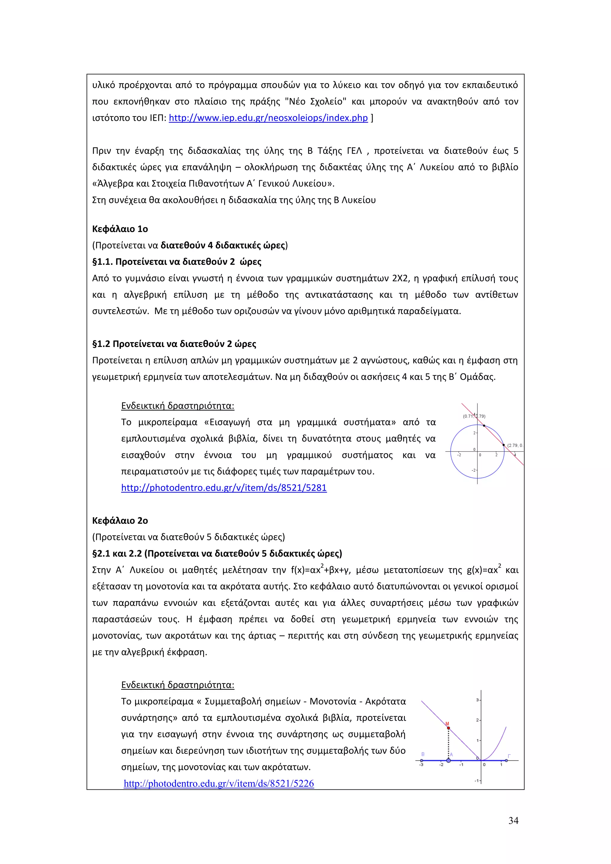 34
υλικό προέρχονται από το πρόγραμμα σπουδών για το λύκειο και τον οδηγό για τον εκπαιδευτικό
που εκπονήθηκαν στο πλαίσιο της πράξης "Νέο Σχολείο" και μπορούν να ανακτηθούν από τον
ιστότοπο του ΙΕΠ: http://www.iep.edu.gr/neosxoleiops/index.php ]
Πριν την έναρξη της διδασκαλίας της ύλης της Β Τάξης ΓΕΛ , προτείνεται να διατεθούν έως 5
διδακτικές ώρες για επανάληψη – ολοκλήρωση της διδακτέας ύλης της Α΄ Λυκείου από το βιβλίο
«Άλγεβρα και Στοιχεία Πιθανοτήτων Α΄ Γενικού Λυκείου».
Στη συνέχεια θα ακολουθήσει η διδασκαλία της ύλης της Β Λυκείου
Κεφάλαιο 1ο
(Προτείνεται να διατεθούν 4 διδακτικές ώρες)
§1.1. Προτείνεται να διατεθούν 2 ώρες
Από το γυμνάσιο είναι γνωστή η έννοια των γραμμικών συστημάτων 2Χ2, η γραφική επίλυσή τους
και η αλγεβρική επίλυση με τη μέθοδο της αντικατάστασης και τη μέθοδο των αντίθετων
συντελεστών. Με τη μέθοδο των οριζουσών να γίνουν μόνο αριθμητικά παραδείγματα.
§1.2 Προτείνεται να διατεθούν 2 ώρες
Προτείνεται η επίλυση απλών μη γραμμικών συστημάτων με 2 αγνώστους, καθώς και η έμφαση στη
γεωμετρική ερμηνεία των αποτελεσμάτων. Να μη διδαχθούν οι ασκήσεις 4 και 5 της Β΄ Ομάδας.
Ενδεικτική δραστηριότητα:
Το μικροπείραμα «Εισαγωγή στα μη γραμμικά συστήματα» από τα
εμπλουτισμένα σχολικά βιβλία, δίνει τη δυνατότητα στους μαθητές να
εισαχθούν στην έννοια του μη γραμμικού συστήματος και να
πειραματιστούν με τις διάφορες τιμές των παραμέτρων του.
http://photodentro.edu.gr/v/item/ds/8521/5281
Κεφάλαιο 2ο
(Προτείνεται να διατεθούν 5 διδακτικές ώρες)
§2.1 και 2.2 (Προτείνεται να διατεθούν 5 διδακτικές ώρες)
Στην Α΄ Λυκείου οι μαθητές μελέτησαν την f(x)=αx
2
+βx+γ, μέσω μετατοπίσεων της g(x)=αx
2
και
εξέτασαν τη μονοτονία και τα ακρότατα αυτής. Στο κεφάλαιο αυτό διατυπώνονται οι γενικοί ορισμοί
των παραπάνω εννοιών και εξετάζονται αυτές και για άλλες συναρτήσεις μέσω των γραφικών
παραστάσεών τους. Η έμφαση πρέπει να δοθεί στη γεωμετρική ερμηνεία των εννοιών της
μονοτονίας, των ακροτάτων και της άρτιας – περιττής και στη σύνδεση της γεωμετρικής ερμηνείας
με την αλγεβρική έκφραση.
Ενδεικτική δραστηριότητα:
Το μικροπείραμα « Συμμεταβολή σημείων - Μονοτονία - Ακρότατα
συνάρτησης» από τα εμπλουτισμένα σχολικά βιβλία, προτείνεται
για την εισαγωγή στην έννοια της συνάρτησης ως συμμεταβολή
σημείων και διερεύνηση των ιδιοτήτων της συμμεταβολής των δύο
σημείων, της μονοτονίας και των ακρότατων.
http://photodentro.edu.gr/v/item/ds/8521/5226
 
