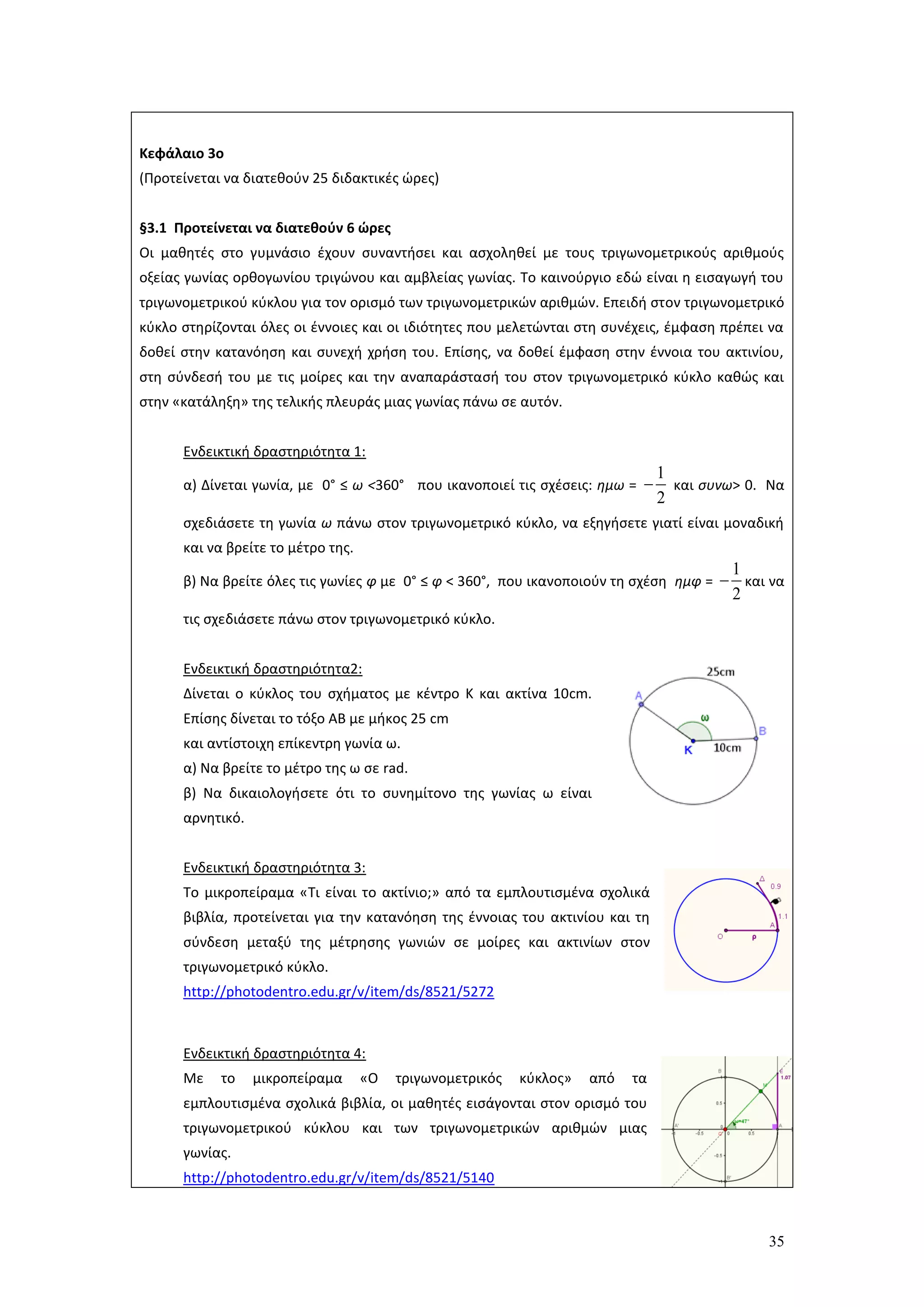 35
Κεφάλαιο 3ο
(Προτείνεται να διατεθούν 25 διδακτικές ώρες)
§3.1 Προτείνεται να διατεθούν 6 ώρες
Οι μαθητές στο γυμνάσιο έχουν συναντήσει και ασχοληθεί με τους τριγωνομετρικούς αριθμούς
οξείας γωνίας ορθογωνίου τριγώνου και αμβλείας γωνίας. Το καινούργιο εδώ είναι η εισαγωγή του
τριγωνομετρικού κύκλου για τον ορισμό των τριγωνομετρικών αριθμών. Επειδή στον τριγωνομετρικό
κύκλο στηρίζονται όλες οι έννοιες και οι ιδιότητες που μελετώνται στη συνέχεις, έμφαση πρέπει να
δοθεί στην κατανόηση και συνεχή χρήση του. Επίσης, να δοθεί έμφαση στην έννοια του ακτινίου,
στη σύνδεσή του με τις μοίρες και την αναπαράστασή του στον τριγωνομετρικό κύκλο καθώς και
στην «κατάληξη» της τελικής πλευράς μιας γωνίας πάνω σε αυτόν.
Ενδεικτική δραστηριότητα 1:
α) Δίνεται γωνία, με 0° ≤ ω <360° που ικανοποιεί τις σχέσεις: ημω =
1
2
 και συνω> 0. Να
σχεδιάσετε τη γωνία ω πάνω στον τριγωνομετρικό κύκλο, να εξηγήσετε γιατί είναι μοναδική
και να βρείτε το μέτρο της.
β) Να βρείτε όλες τις γωνίες φ με 0° ≤ φ < 360°, που ικανοποιούν τη σχέση ημφ =
1
2
 και να
τις σχεδιάσετε πάνω στον τριγωνομετρικό κύκλο.
Ενδεικτική δραστηριότητα2:
Δίνεται ο κύκλος του σχήματος με κέντρο Κ και ακτίνα 10cm.
Επίσης δίνεται το τόξο ΑΒ με μήκος 25 cm
και αντίστοιχη επίκεντρη γωνία ω.
α) Να βρείτε το μέτρο της ω σε rad.
β) Να δικαιολογήσετε ότι το συνημίτονο της γωνίας ω είναι
αρνητικό.
Ενδεικτική δραστηριότητα 3:
Το μικροπείραμα «Τι είναι το ακτίνιο;» από τα εμπλουτισμένα σχολικά
βιβλία, προτείνεται για την κατανόηση της έννοιας του ακτινίου και τη
σύνδεση μεταξύ της μέτρησης γωνιών σε μοίρες και ακτινίων στον
τριγωνομετρικό κύκλο.
http://photodentro.edu.gr/v/item/ds/8521/5272
Ενδεικτική δραστηριότητα 4:
Με το μικροπείραμα «Ο τριγωνομετρικός κύκλος» από τα
εμπλουτισμένα σχολικά βιβλία, οι μαθητές εισάγονται στον ορισμό του
τριγωνομετρικού κύκλου και των τριγωνομετρικών αριθμών μιας
γωνίας.
http://photodentro.edu.gr/v/item/ds/8521/5140
 