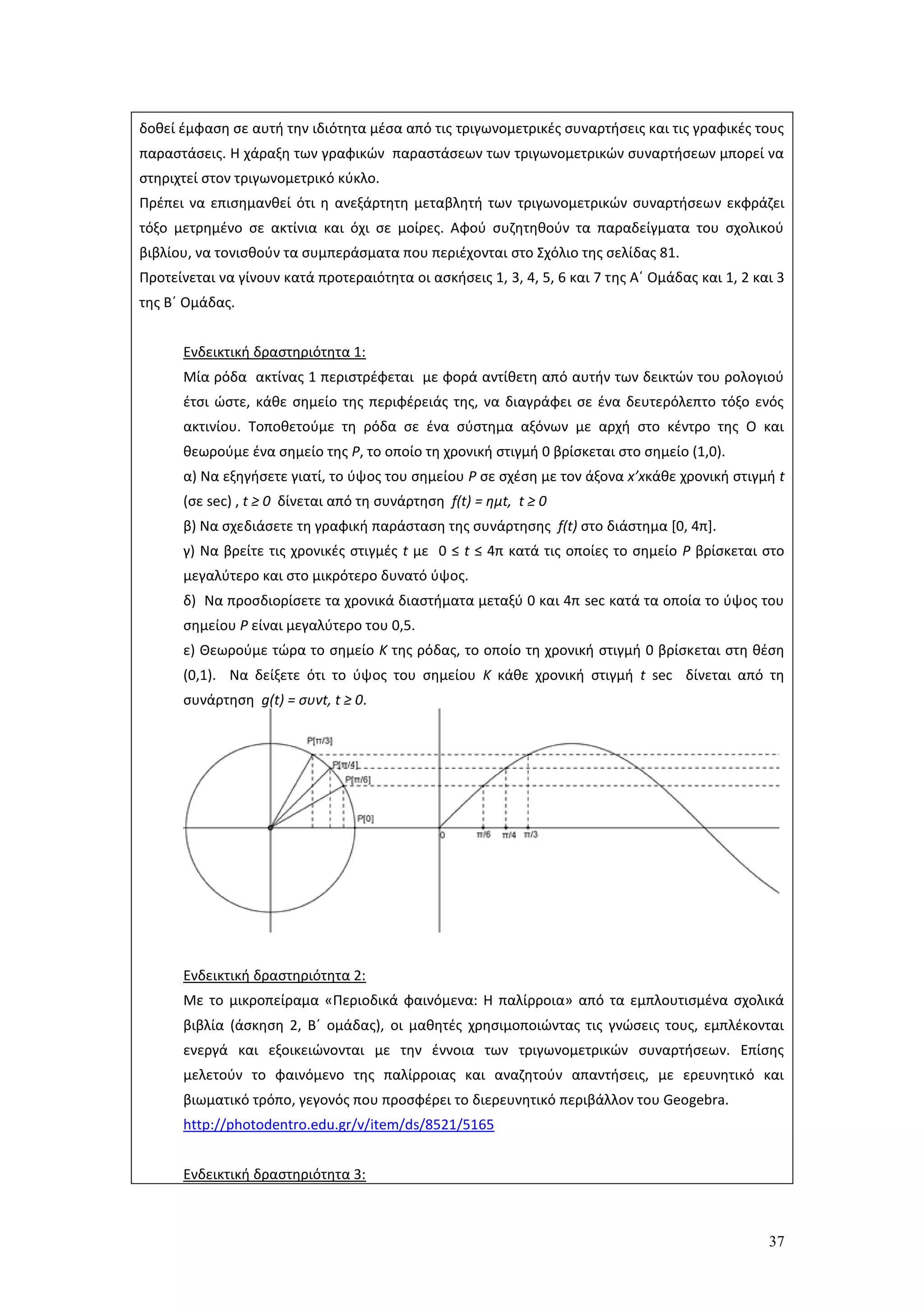 37
δοθεί έμφαση σε αυτή την ιδιότητα μέσα από τις τριγωνομετρικές συναρτήσεις και τις γραφικές τους
παραστάσεις. Η χάραξη των γραφικών παραστάσεων των τριγωνομετρικών συναρτήσεων μπορεί να
στηριχτεί στον τριγωνομετρικό κύκλο.
Πρέπει να επισημανθεί ότι η ανεξάρτητη μεταβλητή των τριγωνομετρικών συναρτήσεων εκφράζει
τόξο μετρημένο σε ακτίνια και όχι σε μοίρες. Αφού συζητηθούν τα παραδείγματα του σχολικού
βιβλίου, να τονισθούν τα συμπεράσματα που περιέχονται στο Σχόλιο της σελίδας 81.
Προτείνεται να γίνουν κατά προτεραιότητα οι ασκήσεις 1, 3, 4, 5, 6 και 7 της Α΄ Ομάδας και 1, 2 και 3
της Β΄ Ομάδας.
Ενδεικτική δραστηριότητα 1:
Μία ρόδα ακτίνας 1 περιστρέφεται με φορά αντίθετη από αυτήν των δεικτών του ρολογιού
έτσι ώστε, κάθε σημείο της περιφέρειάς της, να διαγράφει σε ένα δευτερόλεπτο τόξο ενός
ακτινίου. Τοποθετούμε τη ρόδα σε ένα σύστημα αξόνων με αρχή στο κέντρο της Ο και
θεωρούμε ένα σημείο της Ρ, το οποίο τη χρονική στιγμή 0 βρίσκεται στο σημείο (1,0).
α) Να εξηγήσετε γιατί, το ύψος του σημείου Ρ σε σχέση με τον άξονα x’xκάθε χρονική στιγμή t
(σε sec) , t ≥ 0 δίνεται από τη συνάρτηση f(t) = ημt, t ≥ 0
β) Να σχεδιάσετε τη γραφική παράσταση της συνάρτησης f(t) στο διάστημα [0, 4π].
γ) Να βρείτε τις χρονικές στιγμές t με 0 ≤ t ≤ 4π κατά τις οποίες το σημείο Ρ βρίσκεται στο
μεγαλύτερο και στο μικρότερο δυνατό ύψος.
δ) Να προσδιορίσετε τα χρονικά διαστήματα μεταξύ 0 και 4π sec κατά τα οποία το ύψος του
σημείου Ρ είναι μεγαλύτερο του 0,5.
ε) Θεωρούμε τώρα το σημείο Κ της ρόδας, το οποίο τη χρονική στιγμή 0 βρίσκεται στη θέση
(0,1). Να δείξετε ότι το ύψος του σημείου Κ κάθε χρονική στιγμή t sec δίνεται από τη
συνάρτηση g(t) = συνt, t ≥ 0.
Ενδεικτική δραστηριότητα 2:
Με το μικροπείραμα «Περιοδικά φαινόμενα: Η παλίρροια» από τα εμπλουτισμένα σχολικά
βιβλία (άσκηση 2, Β΄ ομάδας), οι μαθητές χρησιμοποιώντας τις γνώσεις τους, εμπλέκονται
ενεργά και εξοικειώνονται με την έννοια των τριγωνομετρικών συναρτήσεων. Επίσης
μελετούν το φαινόμενο της παλίρροιας και αναζητούν απαντήσεις, με ερευνητικό και
βιωματικό τρόπο, γεγονός που προσφέρει το διερευνητικό περιβάλλον του Geogebra.
http://photodentro.edu.gr/v/item/ds/8521/5165
Ενδεικτική δραστηριότητα 3:
 