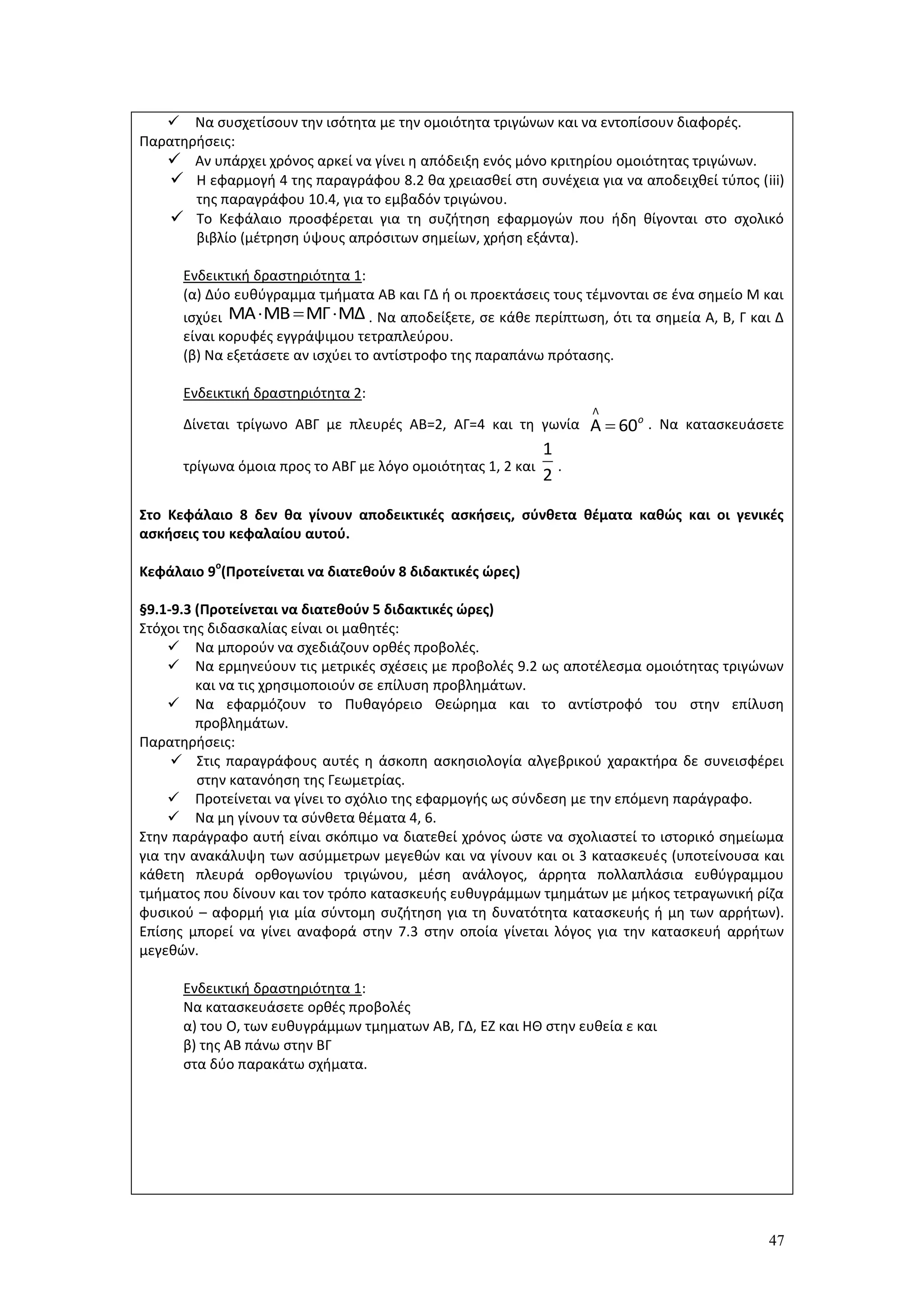 47
 Να συσχετίσουν την ισότητα με την ομοιότητα τριγώνων και να εντοπίσουν διαφορές.
Παρατηρήσεις:
 Αν υπάρχει χρόνος αρκεί να γίνει η απόδειξη ενός μόνο κριτηρίου ομοιότητας τριγώνων.
 Η εφαρμογή 4 της παραγράφου 8.2 θα χρειασθεί στη συνέχεια για να αποδειχθεί τύπος (iii)
της παραγράφου 10.4, για το εμβαδόν τριγώνου.
 Το Κεφάλαιο προσφέρεται για τη συζήτηση εφαρμογών που ήδη θίγονται στο σχολικό
βιβλίο (μέτρηση ύψους απρόσιτων σημείων, χρήση εξάντα).
Ενδεικτική δραστηριότητα 1:
(α) Δύο ευθύγραμμα τμήματα ΑΒ και ΓΔ ή οι προεκτάσεις τους τέμνονται σε ένα σημείο Μ και
ισχύει . Να αποδείξετε, σε κάθε περίπτωση, ότι τα σημεία Α, Β, Γ και Δ
είναι κορυφές εγγράψιμου τετραπλεύρου.
(β) Να εξετάσετε αν ισχύει το αντίστροφο της παραπάνω πρότασης.
Ενδεικτική δραστηριότητα 2:
Δίνεται τρίγωνο ΑΒΓ με πλευρές ΑΒ=2, ΑΓ=4 και τη γωνία . Να κατασκευάσετε
τρίγωνα όμοια προς το ΑΒΓ με λόγο ομοιότητας 1, 2 και .
Στο Κεφάλαιο 8 δεν θα γίνουν αποδεικτικές ασκήσεις, σύνθετα θέματα καθώς και οι γενικές
ασκήσεις του κεφαλαίου αυτού.
Κεφάλαιο 9
ο
(Προτείνεται να διατεθούν 8 διδακτικές ώρες)
§9.1-9.3 (Προτείνεται να διατεθούν 5 διδακτικές ώρες)
Στόχοι της διδασκαλίας είναι οι μαθητές:
 Να μπορούν να σχεδιάζουν ορθές προβολές.
 Να ερμηνεύουν τις μετρικές σχέσεις με προβολές 9.2 ως αποτέλεσμα ομοιότητας τριγώνων
και να τις χρησιμοποιούν σε επίλυση προβλημάτων.
 Να εφαρμόζουν το Πυθαγόρειο Θεώρημα και το αντίστροφό του στην επίλυση
προβλημάτων.
Παρατηρήσεις:
 Στις παραγράφους αυτές η άσκοπη ασκησιολογία αλγεβρικού χαρακτήρα δε συνεισφέρει
στην κατανόηση της Γεωμετρίας.
 Προτείνεται να γίνει το σχόλιο της εφαρμογής ως σύνδεση με την επόμενη παράγραφο.
 Να μη γίνουν τα σύνθετα θέματα 4, 6.
Στην παράγραφο αυτή είναι σκόπιμο να διατεθεί χρόνος ώστε να σχολιαστεί το ιστορικό σημείωμα
για την ανακάλυψη των ασύμμετρων μεγεθών και να γίνουν και οι 3 κατασκευές (υποτείνουσα και
κάθετη πλευρά ορθογωνίου τριγώνου, μέση ανάλογος, άρρητα πολλαπλάσια ευθύγραμμου
τμήματος που δίνουν και τον τρόπο κατασκευής ευθυγράμμων τμημάτων με μήκος τετραγωνική ρίζα
φυσικού – αφορμή για μία σύντομη συζήτηση για τη δυνατότητα κατασκευής ή μη των αρρήτων).
Επίσης μπορεί να γίνει αναφορά στην 7.3 στην οποία γίνεται λόγος για την κατασκευή αρρήτων
μεγεθών.
Ενδεικτική δραστηριότητα 1:
Να κατασκευάσετε ορθές προβολές
α) του Ο, των ευθυγράμμων τμηματων ΑΒ, ΓΔ, ΕΖ και ΗΘ στην ευθεία ε και
β) της ΑΒ πάνω στην ΒΓ
στα δύο παρακάτω σχήματα.
ΜΑ ΜΒ ΜΓ ΜΔ  
Λ
Α 60ο

1
2
 
