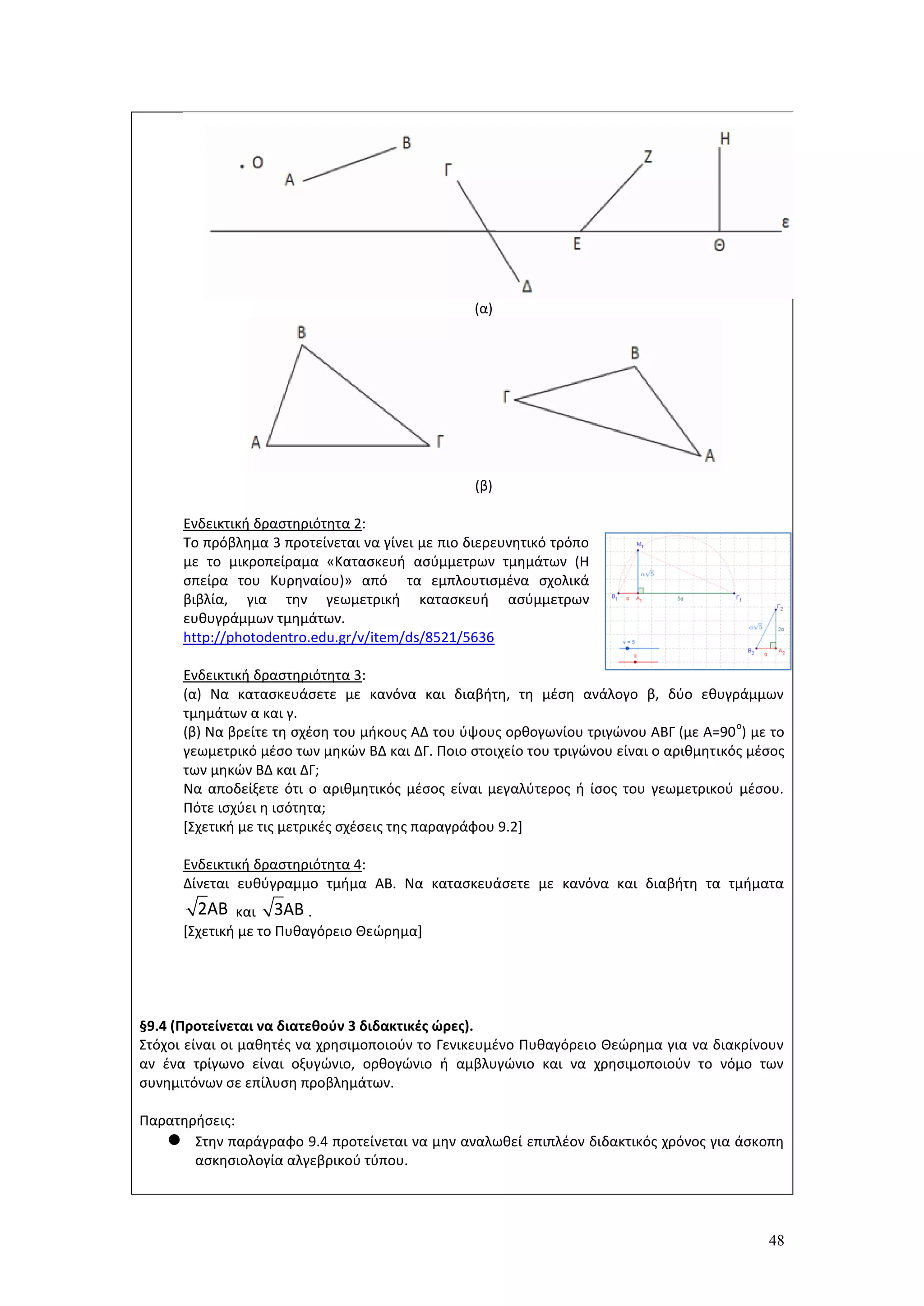48
(α)
(β)
Ενδεικτική δραστηριότητα 2:
Το πρόβλημα 3 προτείνεται να γίνει με πιο διερευνητικό τρόπο
με το μικροπείραμα «Κατασκευή ασύμμετρων τμημάτων (Η
σπείρα του Κυρηναίου)» από τα εμπλουτισμένα σχολικά
βιβλία, για την γεωμετρική κατασκευή ασύμμετρων
ευθυγράμμων τμημάτων.
http://photodentro.edu.gr/v/item/ds/8521/5636
Ενδεικτική δραστηριότητα 3:
(α) Να κατασκευάσετε με κανόνα και διαβήτη, τη μέση ανάλογο β, δύο εθυγράμμων
τμημάτων α και γ.
(β) Να βρείτε τη σχέση του μήκους ΑΔ του ύψους ορθογωνίου τριγώνου ΑΒΓ (με Α=90
ο
) με το
γεωμετρικό μέσο των μηκών ΒΔ και ΔΓ. Ποιο στοιχείο του τριγώνου είναι ο αριθμητικός μέσος
των μηκών ΒΔ και ΔΓ;
Να αποδείξετε ότι ο αριθμητικός μέσος είναι μεγαλύτερος ή ίσος του γεωμετρικού μέσου.
Πότε ισχύει η ισότητα;
[Σχετική με τις μετρικές σχέσεις της παραγράφου 9.2]
Ενδεικτική δραστηριότητα 4:
Δίνεται ευθύγραμμο τμήμα ΑΒ. Να κατασκευάσετε με κανόνα και διαβήτη τα τμήματα
και .
[Σχετική με το Πυθαγόρειο Θεώρημα]
§9.4 (Προτείνεται να διατεθούν 3 διδακτικές ώρες).
Στόχοι είναι οι μαθητές να χρησιμοποιούν το Γενικευμένο Πυθαγόρειο Θεώρημα για να διακρίνουν
αν ένα τρίγωνο είναι οξυγώνιο, ορθογώνιο ή αμβλυγώνιο και να χρησιμοποιούν το νόμο των
συνημιτόνων σε επίλυση προβλημάτων.
Παρατηρήσεις:
 Στην παράγραφο 9.4 προτείνεται να μην αναλωθεί επιπλέον διδακτικός χρόνος για άσκοπη
ασκησιολογία αλγεβρικού τύπου.
2ΑΒ 3ΑΒ
 